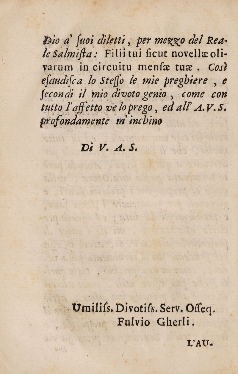 Bio a fuoì diletti, per me%xo del Rea¬ le Salmifta: Filii tui ficut novellteoli- varum in circuitu rrsenfae tute . Così efaudifca lo Stejfo le mie preghiere , e fecondi il mio divoto genio % come con tutto l'affetto ve lo prego, ed all’ A. V. S. profondamente m inchino Di V. A. 5, i' •• trraiiifs. Di voti fs. Serv. Offeq. Fulvio Gherli. L’AU. , /