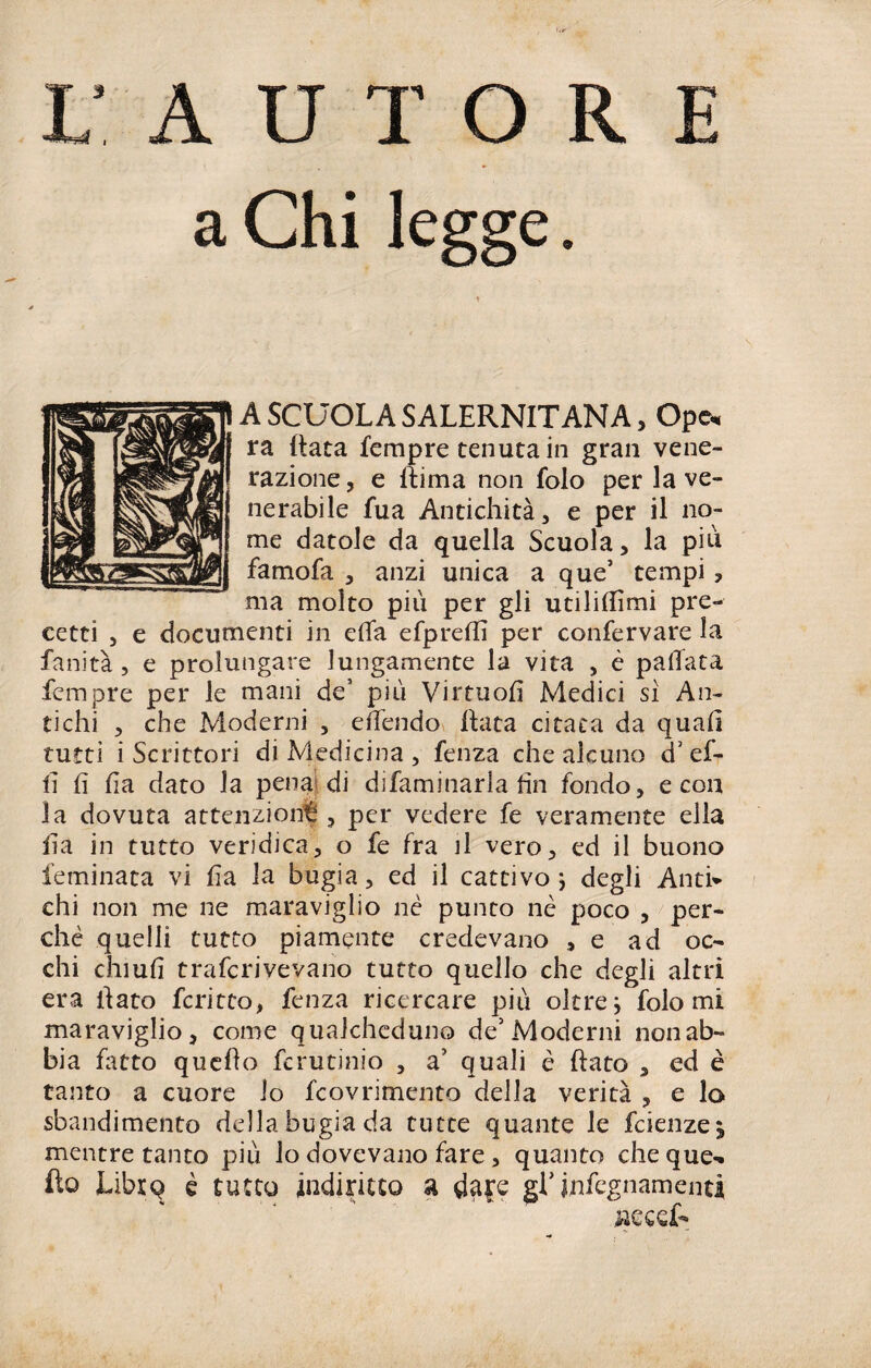 X/ AUTORE a Chi legge. A SCUOLA SALERNITANA, Ope« ra (tata Tempre tenuta in gran vene¬ razione , e ftima non folo per la ve¬ nerabile fua Antichità, e per il no¬ me datole da quella Scuola, la più famofa , anzi unica a que’ tempi, ma molto più per gli utilizimi pre¬ cetti , e documenti in efia efpreflì per confermare la fanità , e prolungare lungamente la vita , è pallata fempre per le mani de’ più Virtuofi Medici sì An¬ tichi , che Moderni , effendo Hata citata da quali tutti i Scrittori di Medicina , fenza che alcuno <L ef- lì fi fia dato la pena di difaminarla fin fondo, e con la dovuta attenzioni , per vedere fe veramente ella fia in tutto veridica, o fe fra il vero, ed il buono feminata vi fia la bugia, ed il cattivo j degli Anti¬ chi non me ne maraviglio nè punto nè poco , per¬ chè quelli tutto piamente credevano , e ad oc¬ chi chiufi trascrivevano tutto quello che degli altri era fiato fcritto, fenza ricercare più oltre} folo mi maraviglio, come qualcheduno de5 Moderni non ab¬ bia fatto quello fcrutinio , a’ quali è fiato , ed è tanto a cuore io fcovrimento della verità , e lo sbandimento della bugia da tutte quante le fcienze^ mentre tanto più lo dovevano fare, quanto che que-. fio Libxq è tutto indiritto a da£e gL infognamene*