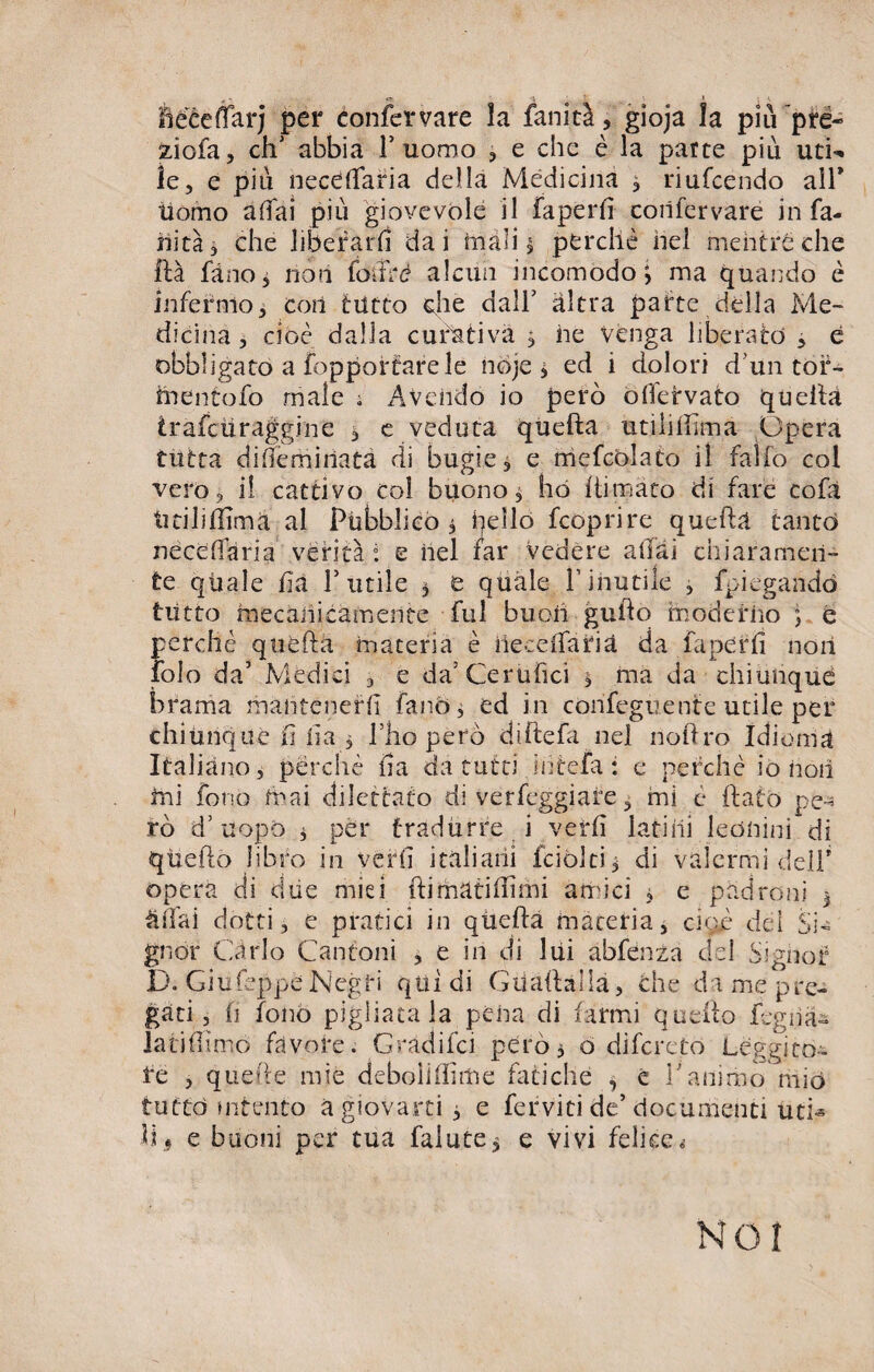 liééeflarj per confer vare ìa fanità, gioja la piu ’pré- ziofa, ch‘ abbia 1’ uomo , e che è la parte più uti¬ le, e più neceffaria della Medicina , riufeendo alF Uomo affai più giovevole il faperfì corifervare in fa¬ llita, che liberarli dai inali $ perchè nel mentre che ftà fàno, non foifrè alcun incomodo; ma quando è infermo, cori tutto die dall’ altra parte della Me¬ dicina , cioè dalla curativa 3 rie venga liberato , è obbligato a fopporfarele noje 3 ed i dolori d'un tor- inentofo male ; Avendo io però offetvato quella irafeti raggi ne * e veduta quella utili film a Opera tutta differriiriata di bugie, e mefcolato il fallo col vero, i! cattivo col buono, ho llimato di fare cofa titiliflimà al Pùbblico 3 hello feoprire quella tanto neceffaria verità ì e nel far vedere aliai chiaramen¬ te quale ria Futile 3 e quale Finutile , ripiegando tutto mecariicàmerite fui buon guido moderilo ; é perché quella inateria è ne-: e ila ria da faperfì noli fole da’ Medici , e da’Cerùfici 3 ma da chiunque brama mantenefri fa no, ed in confeguente utile per chiunque ri ria , Ilio pero difteria nel noliro Idioma Italiano, perchè ria da tutti interii : e perchè io riori ini fono mai dilettato di verfeggiare, mi e flato pe¬ rò d’uopo i per tradurre i verri latini leonini di queflo libro in verri italiani fciòlti^ di valermi dell’ opera di due miei (limatifrimi amici 3 e padroni 3 affai dotti, e pratici in quella materia, cioè del Si¬ gnor Carlo Cantoni , e in di lui abfenza del Signor D. Giufeppe Negri qui di Gii aria Ha, che da me pre¬ gati , ri fonò pigliatala pena di farmi quello fegna¬ ia ti fi imo favore. Gradifci però5 ó diferetó Leggito¬ re , quelle mie deboìiffime fatiche , è Fanimo mio tutto mtento a giovarti 3 e ferviti de’documenti utri ìi5 e buoni per tua falute, e vivi felice.- NOI