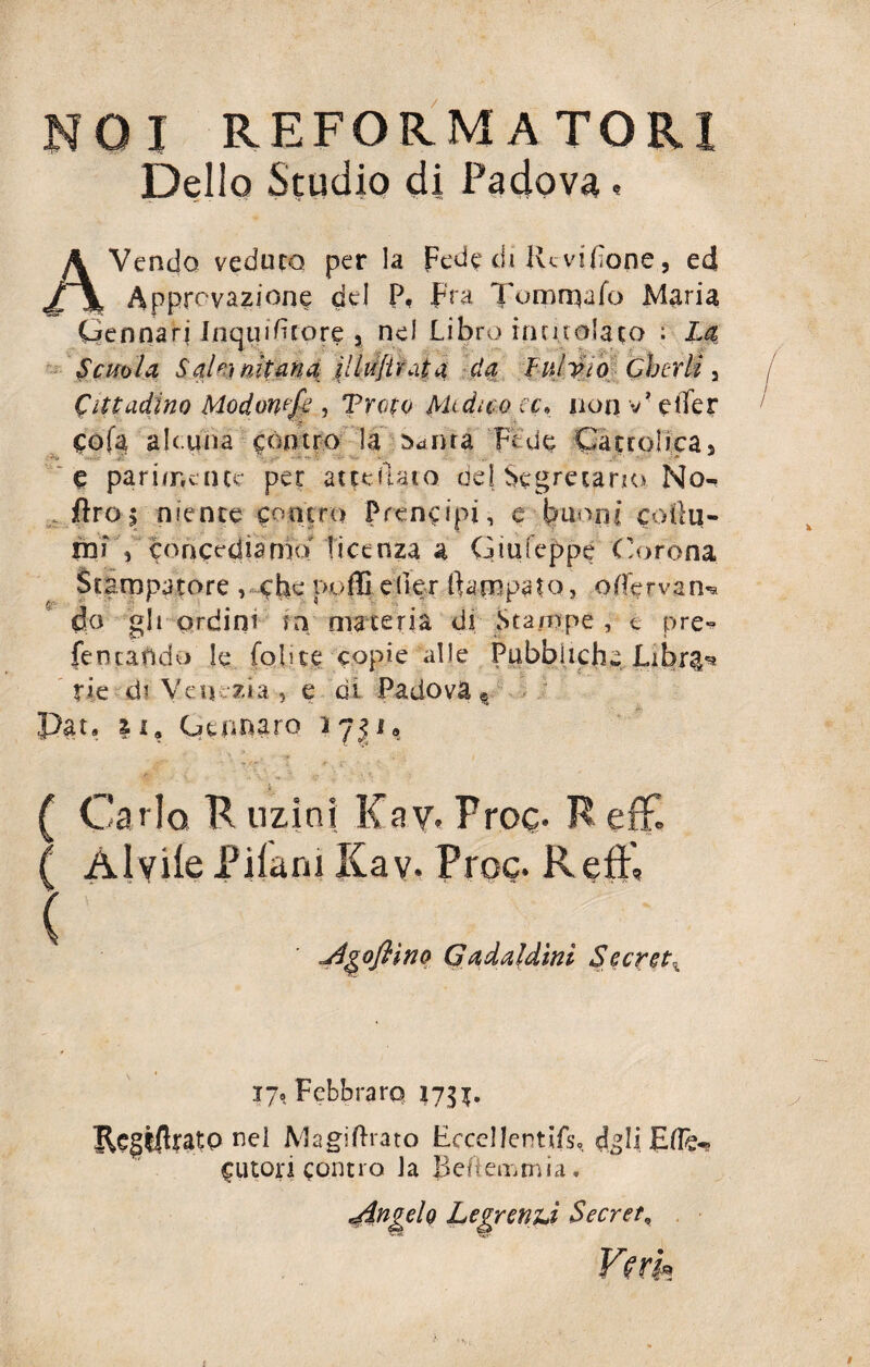 01 REFORMATORI Dello Studio di Padova « AVendo veduto per la Fede di Re vi fio ne, ed Approvazione del P, Fra Tornealo Maria Gennari Inquduore ? nel Libro intitolato : La Scuola, Salnnitma ìlldfirata da Lulvio Cherli , Cittadino Modomfe , Tropo Medico cc» non v* elTer cofa ah.una contro la r^nra Fede Cattolica, e parimente per attediato del Segretario. No«* ftros niente contro Pren^ipi, e buoni collu- ìnid concediamo licenza a G tu teppe Corona Stampatore , che puffi e(kr Pompato, ofiervan do gli ordini tn materia di Stampe , e pre fencando le fohte copie alle Pubbliche Librai rie di Venezia , e di Padova Q Par. n, Gennaro ijp* IR ( Ca rlo K uzini Kav. Proc- K efE ( Alvile Pilani Kav. Proc. Refi', ( jìgoftìno Gadaldini Secreta 17« Fcbbraro 1731. nel Magiftrato Eccellentifs, dgli Ese¬ cutori contro Ja Beiiemmia. ^Angelo Legrenù Secret„ Veri»