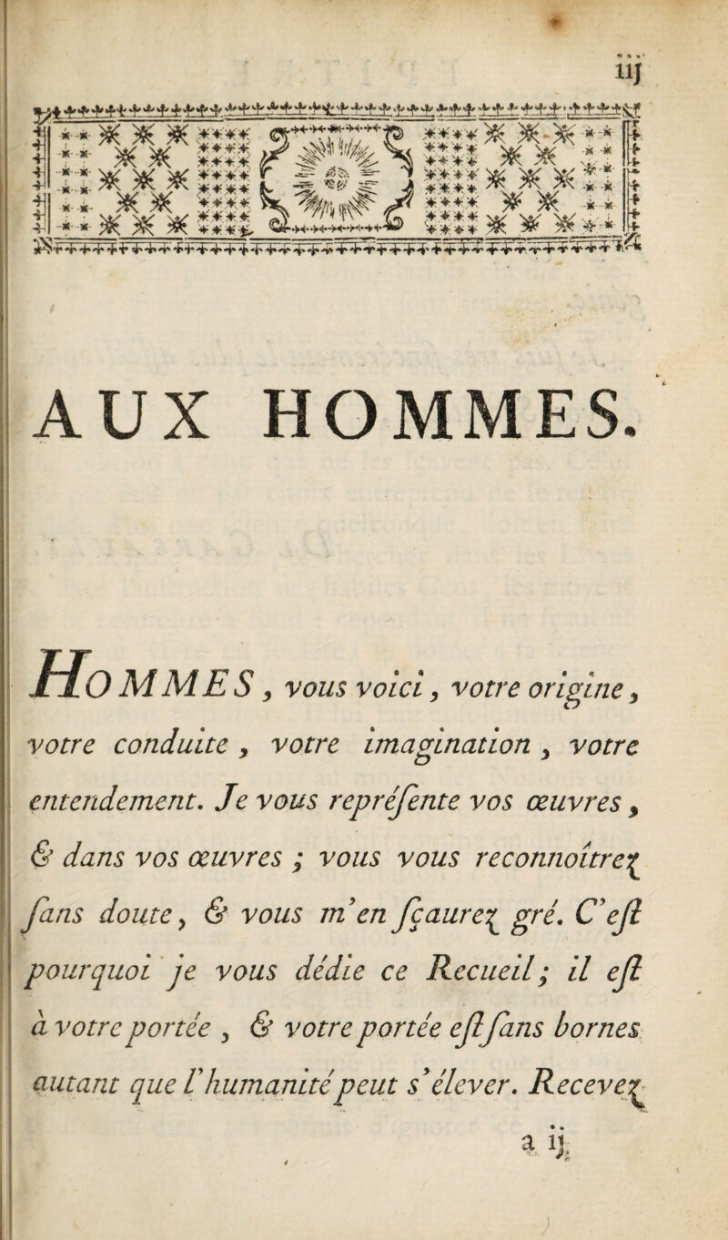 m AUX HOMMES. • 3 Hommes , vous voici, votre origine, votre conduite , votre imagination } votre entendement. Je vous repréfente vos œuvres, & dans vos œuvres ; vous vous reconnaître£ fans doute, & vous m en fçaure£ gré. C ef pourquoi je vous dédie ce Recueil ; il efi a votre portée , & votre portée effans bornes autant que T humanitépeut s'élever. Recevez