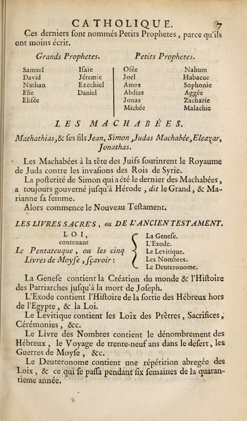 Ces derniers font nommés Petits Prophètes , parce qu’ils ont moins écrit. Grands Prophètes. Petits Prophètes. Samuel Ifaïe O fée Nahum David Jeremie , Joël Habacuc Nathan Ezediiel Amos Sophonie Aggée _ Elie Daniel Abdias Elifée Jonas Michée Zacharie Malachie LES MA CHAR É E S. Mathathias^Se fes fil s Jean, Simon Judas Machahèe^Elea^ar^ Jonathas. Les Machabées a la tête des Juifs foutinrent le Royaume de Juda contre les invafions des Rois de Syrie. La pofterité de Simon qui a été le dernier des Machabées > a toujours gouverné ju rianne fa femme. Alors commence le Nouveau Teftament. fqu’a Herode , dit le Grand 3 Sc Ma LES LIVRES SACRES , ou DE L'ANCIEN TESTAMENT. L O I, ç La Genefe. contenant . \ L’Exode. Le Pentateuque , ou les cinq < Le Levitique. Livres de Moyfe ,fçavoir : / Les Nombres, L Le Deutéronome. La Genefe contient la Création du monde Se l’Hiftoire des Patriarches jufqu’à la mort de Jofeph. L’Exode contient l’Hiftoire de la fortie des Hébreux hors de l’Egypte 3 de la Loi. Le Levitique contient les Loix des Prêtres, Sacrifices , Cérémonies ? Ôec. Le Livre des Nombres contient le dénombrement des Hébreux 5 le Voyage de trente-neuf ans dans le defert3 les Guerres de Moyfe > Sec. Le Deuteronome contient une répétition abrégée des Loix , Se ce qui fe paffa pendant fix femaines de la quaran¬ tième année.