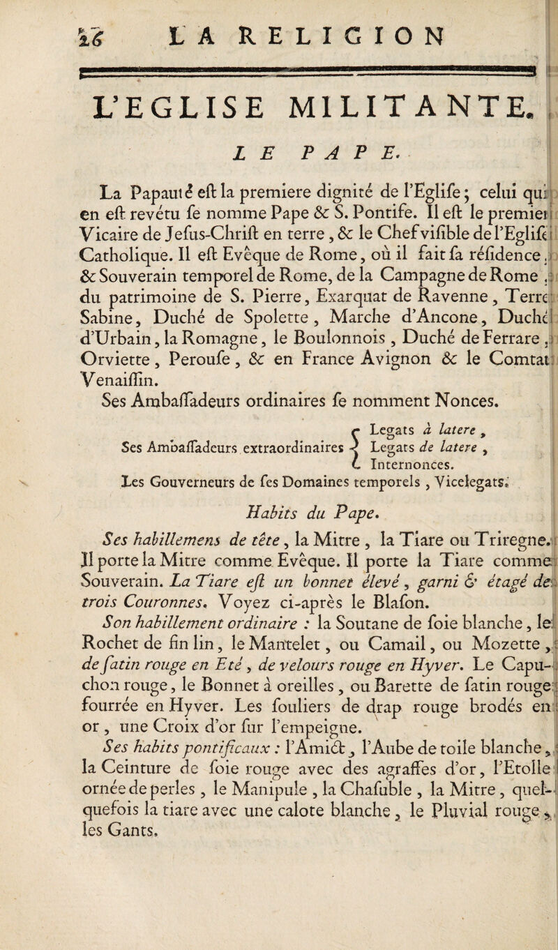 L’EGLISE MILITANTE. LE PAPE. La Papauté eftla première dignité de l’Eglife; celui qui en eft revêtu fe nomme Pape Sc S. Pontife. Il eft le premier Vicaire de Jefus-Chrift en terre, 8c le Chefvifible del’Eglifti Catholique. Il eft Evêque de Rome, où il fait fa réftdence. 8c Souverain temporel de Rome, de la Campagne de Rome . : du patrimoine de S. Pierre, Exarquat de Ravenne, Terre Sabine, Duché de Spolette , Marche d’Ancone, Duché d’Urbain, laRomagne, le Boulonnois , Duché deFerrare .: Omette, Peroufe, 8c en France Avignon 8c le Çomtat Venaiflin. Ses Ambaftadeurs ordinaires fe nomment Nonces. r Légats à latere , Ses AmbafTadeurs extraordinaires < Légats de latere , L Internonces. Les Gouverneurs de fes Domaines temporels , Viceiegats* Habits du Pape. Ses habille mens de tête, la Mitre , la Tiare ou Triregne. Jl porte la Mitre comme Evêque. Il porte la Tiare comme Souverain. La Tiare efl un bonnet élevé, garni & étagé de:, trois Couronnes, Voyez ci-après le Blafon. Son habillement ordinaire : la Soutane de foie blanche, le: Rochet de fin lin, le Mantelet, ou Camail, ou Mozette , de fatin rouge en Eté, de velours rouge en Hyver. Le Capu- , chon rouge, le Bonnet à oreilles , ou Barette de fatin rouge fourrée en Flyver. Les fouliers de drap rouge brodés en : or, une Croix d’or fur l’empeigne. Ses habits pontificaux : l’Amiéb ^ l’Aube de toile blanche, la Ceinture de foie rouge avec des auraffes d’or, l’Etoile I ornee de perles, le Manipule , la Chafuble , la Mitre, quel¬ quefois la tiare avec une calote blanche, le Pluvial rouge:> les Gants,