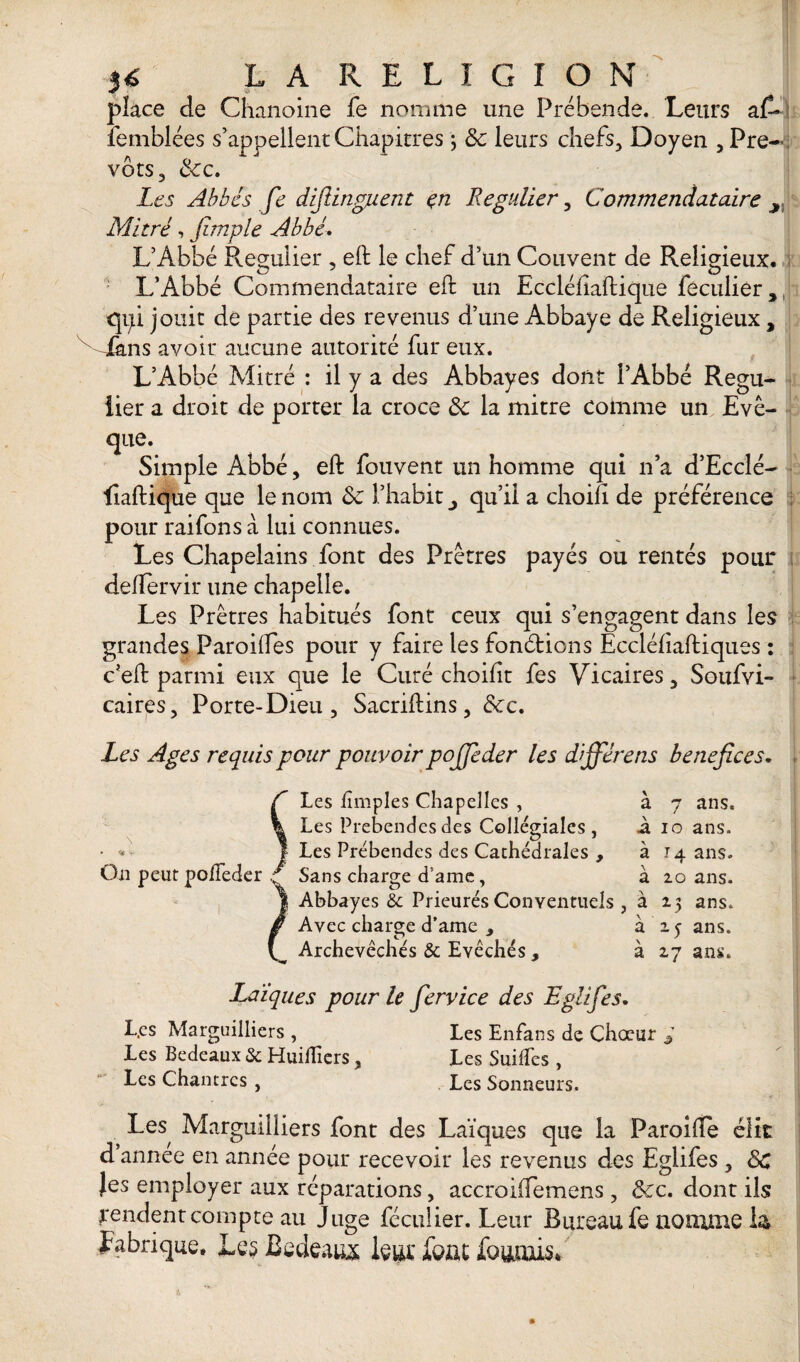 place de Chanoine fe nomme une Prébende. Leurs aC* femblées s’appellent Chapitres j 8c leurs chefs, Doyen , Pré¬ vôts, 8cc. Les Abbés fe difiingjuent en Régulier, Commendataire x Mitré, fimple Abbé. L’Abbé Régulier , eft le chef d’un Couvent de Religieux. L’Abbé Commendataire eft un Eccléfiaftique feculier, qpi jouit de partie des revenus d’une Abbaye de Religieux, Mans avoir aucune autorité fur eux. L’Abbé Mitré : il y a des Abbayes dont l’Abbé Régu¬ lier a droit de porter la croce 8c la mitre comme un Evê¬ que. Simple Abbé, eft fouvent un homme qui n’a d’Ecclé- liaftique que le nom 8c l’habit qu’il a choifî de préférence pour raifons à lui connues. Les Chapelains font des Prêtres payés ou rentés pour deftervir une chapelle. Les Prêtres habitués font ceux qui s’engagent dans les grandes Paroilfes pour y faire les fonélions Eccléliaftiques : c’eft parmi eux que le Curé choilit fes Vicaires, Soufvi- caires, Porte-Dieu , Sacriftins, &c. Les Ages requis pour pouvoir pojfeder les dïjférens bénéfices. Les £mples Chapelles , à 7 ans. Les Prebendesdes Collegiales, à 10 ans. Les Prébendes des Cathédrales , 314 ans. Sans charge d'ame, à 20 ans. Abbayes & Prieurés Conventuels , à 25 ans. Avec charge d’ame , à 25 ans. Archevêchés & Evêchés, à 27 ans. On peut pofteder Laïques pour le fervice des Eglifes. L.cs Marguilliers , Les Enfans de Chœur * Les Bedeaux & Huilfiers, Les Suilfes , Les Chantres , Les Sonneurs. Les Marguilliers font des Laïques que la Paroifte élit d annee en année pour recevoir les revenus des Eglifes , 8c Jes employer aux réparations, accroilfemens, 8cc. dont ils yendent compte au Juge féculier. Leur Bureau fe nomme U fabrique. Les Bedeaux leur fout fournis*