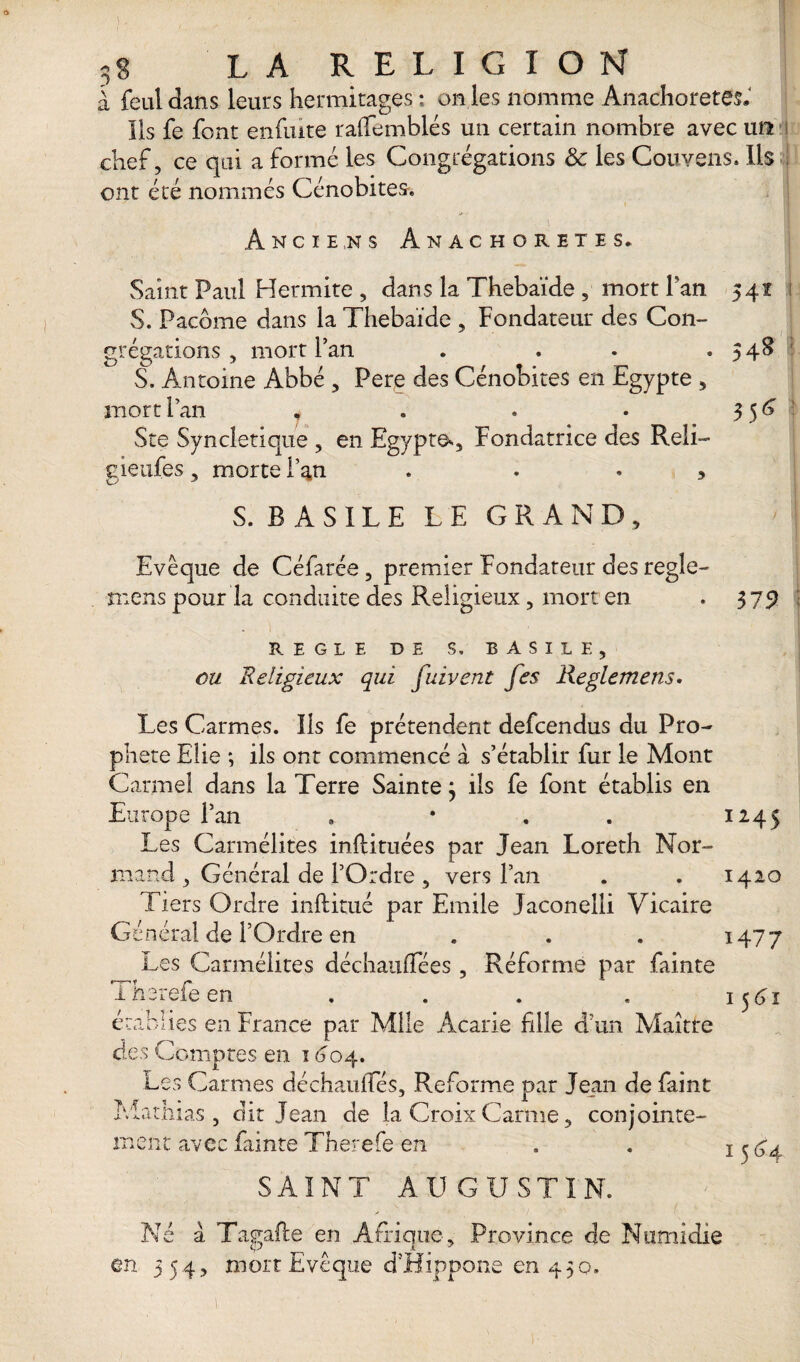 I § LA RELIGION a féal dans leurs Hermitages : on les nomme Anachorètes» Ils fe font enfuite raïTemblés un certain nombre avec un chef, ce qui a formé les Congrégations 8c les Couvens. Ils ont été nommés Cénobites, Anciens Anachorètes. Saint Paul Hermite , dans la Thebaïde , mort Pan 541 S. Pacôme dans la Thebaïde , Fondateur des Con¬ grégations , mort Fan . . S. Antoine Abbé , Pere des Cénobites en Egypte , mort Fan .... Ste Syncletîque , en Egypte^, Fondatrice des Reli- gieufes, morte l’an . , 548 35^ S. B A S IL E LE GRAND, Evêque de Céfarée, premier Fondateur des regle- mens pour la conduite des Religieux, mort en 375) REGLE DE S, BASILE, ou Religieux qui fuivent fes Reglemens• Les Carmes. Iis fe prétendent defcendus du Pro¬ phète Elie ; ils ont commencé à s’établir fur le Mont Carmel dans la Terre Sainte} ils fe font établis en Europe Fan » • , . 1245 Les Carmélites inftituées par Jean Loreth Nor¬ mand , Général de l’Ordre , vers Fan . . 1420 Tiers Ordre inftitué par Emile Jaconelli Vicaire Général de l’Ordre en . . . 1477 Les Carmélites déchaufTées , Réforme par fainte Thsrefeen . . . . 1561 eu tes en France par Mile Acarie fille d’un Maître des Comptes en 1 <304. Les Carmes déchauffés. Reforme par Jean de faint Mathias, dit Jean de la Croix Carme, conjointe¬ ment avec fainte Therefe en SAINT AUGUSTIN. Né a Tagafte en Afrique, Province de Numidie en 354, mort Evêque d’Hippone en 430. 1564 1.