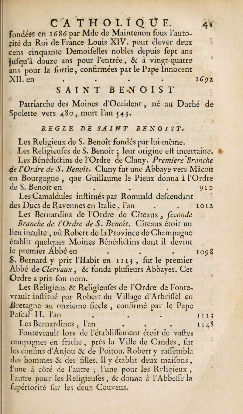 fondées en 1686 par Mde de Maintenon fous l’auto- nté du Roi de France Louis XIV. pour élever deux cens cinquante Demoifelles nobles depuis fept ans Jufqua douze ans pour l’entrée, & à vingt-quatre ans pour la fortie, confirmées par le Pape Innocent XII. en .... 1692 SAINT BE.NOIST Patriarche des Moines d’Occident, né au Duché de Spolette vers 480, mort l’an 543. REGLE DE SAINT B E N O I S T< Les Religieux de S. Benoît fondés par lui-même. Les Religieufes de S. Benoît ; leur origine effc incertaine. * Les Bénediétins de l’Ordre de Cluny. Première Branche de VOrdre de S. Benoît. Cluny fut une Abbaye vers Mâcon en Bourgogne , que Guillaume le Pieux donna a l’Ordre de S. Benoît en . . . 910 Les Camaldules inftitués par Romuald defcendant des Ducs de Ravennes en Italie, l’an . . 1 o 12 Les Bernardins de l’Ordre de Cîteaux_, fécondé Branche de VOrdre de S. Benoît. Cîteaux étoit un lieu inculte , où Robert de la Province de Champagne établit quelques Moines Bénédiétins dont il devint le premier Abbé en . . . 1098 S. Bernard y prit l’Habit en 1113 , fut le premier Abbé de Clervaux, Sc fonda plufieurs Abbayes. Cet Ordre a pris fon nom. Les Religieux & Religieufes de l’Ordre de Fonte^ vrault inftitué par Robert du Village d’Arbrifiel en Bretagne au onzième fiecle , confirmé par le Pape Pafcal 11. l’an . . . 1113 Les Bernardines, l’an . . . 1148 Fontevrault lors de i’établifiement étoit de vaftes campagnes en friche, près la Ville de Candes, fur les confins d’Anjou Sc de Poitou. Robert y rafiembla des hommes <5c des filles. Il y établit deux maifons, l’une à côté de l’autre ; l’une pour les Religieux , l’autre pour les Religieufes, & donna â l’Abbelfe la fupériorité fur les deux Couvens,