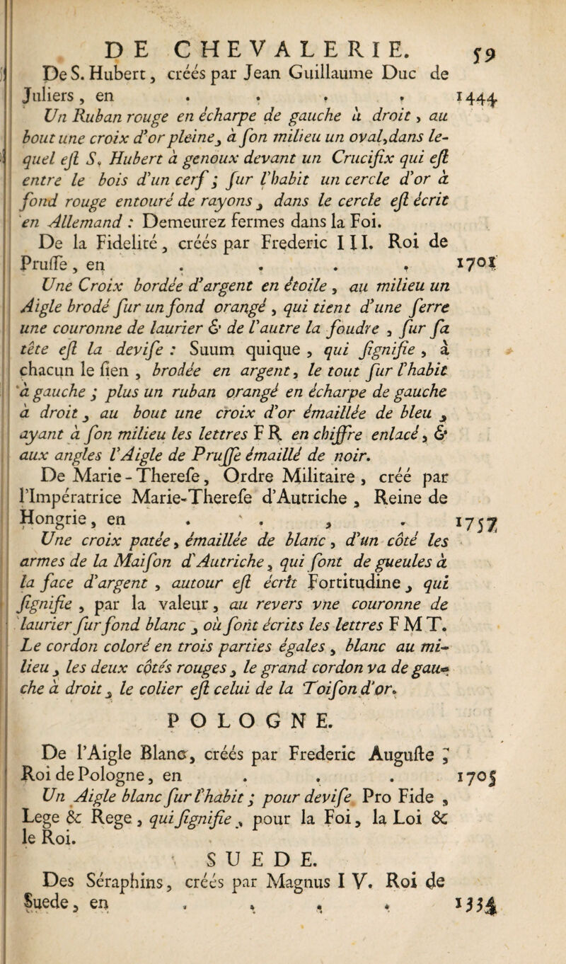 DE CHEVALERIE. De S. Hubert, créés par Jean Guillaume Duc de Juliers, en . . . * Un Ruban rouge en écharpe de gauche a droit, au bout une croix d'or pleine, a fon milieu un ovafdans le¬ quel ejl S, Hubert à genoux devant un Crucifix qui efi entre le bois d'un cerf ; fur l'habit un cercle d'or à fond rouge entouré de rayons dans le cercle efi écrit en Allemand : Demeurez fermes dans la Foi. De la Fidelité, créés par Frédéric III. Roi de PrulTe, en . * . , Une Croix bordée d'argent en étoile , au milieu un Aigle brodé fur un fond orangé , qui tient d'une ferre une couronne de laurier & de l'autre la foudre , fur fa tête efi la devife : Suum quique , qui fignifie , à chacun le fien , brodée en argent, le tout fur l'habit à gauche ; plus un ruban orangé en écharpe de gauche a droit au bout une croix d'or émaillée de bleu ayant a fon milieu les lettres F R en chiffre enlacé, 6* aux angles VAigle de Pruffe émaillé de noir. De Marie - Therefe, Ordre Militaire , créé par l’Impératrice Marie-Therefe d’Autriche , Reine de Hongrie, en . ' . , Une croix potée, émaillée de blanc, d'un côté les armes de la Mai fon d'Autriche, qui font de gueules à la face d'argent , autour efi écrit Fortitudine y qui fignifie , par la valeur, au revers vne couronne de laurier fur fond blanc ou font écrits les lettres F M T. Le cordon coloré en trois parties égales , blanc au mil¬ lieu y les deux côtés rouges 3 le grand cordon va de gau& che à droit y le coller efi celui de la Toifon d'or. S9 ï44+ 1701 *757 POLOGNE. . De l’Aigle Blana, créés par Frédéric Augufte J Roi de Pologne, en 1705 Un Aigle blanc fur l'habit ; pour devife Pro Fide , Lege & Rege , qui fignifie y pour la Foi , la Loi Sc le Roi. • SUEDE. Des Séraphins, créés par Magnus I V, Roi <Je Suede5 en . * . * HH