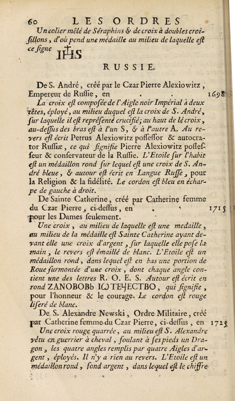 Un coller mêlé de Séraphins & de croix a doubles crci- filions, d’oà pend une médaille au milieu de laquelle efi RUSSIE. De S. André, créé par le Czar Pierre Alexiowitz , Empereur de Ruflie, en . . i La croix efi compoféede V Aigle noir Impérial h deux têtes, éployé, au milieu duquel efi la croix de S. André, fur laquelle il efi repréfenté crucifié; au haut de lé croix, ûu-deffus des bras efi à Vun S, & à Lautre A. Au re¬ vers efi écrit Perrus Alexiowitz pofleflor 3c autoçra- tor Ruflîæ , ce qui fignifie Pierre Alexiowitz pofleC feur 3c confervateur de la Ruflie. U Etoile fur l'habit efi un médaillon rond fur lequel efi une croix de S, An¬ dré bleue, & autour efi écrit en Langue Ruffe ^ pour la Religion 3c la fidélité. Le cordon efi bleu en échar¬ pe de gauche a droit. De Sainte Catherine, créé par Catherine feiaime du Czar Pierre 3 ei-defliis, en » * i pour les Dames feulement. Une croix , au milieu de laquelle efi une médaillé , au milieu de la médaille efi Sainte Catherine ayant de¬ vant elle une croix d'argent fur laquelle elle pofe la- main le revers efi émaillé de blanc. U Etoile efi un médaillon rond, dans lequel efi en bas une portion de Roue furmontée d'une croix , dont chaque angle con¬ tient une des lettres R. O. E. S. Autour efi écrit en rond ZANOBOBb ICJTELJECTBO, qui fignifie, pour l’honneur 3c le courage. Le cordon efi rouge liferé de blanc. De S. Alexandre Newski, Ordre Militaire, créé par Catherine femme du Czar Pierre, cî-deflus , en i Une croix rouge quarrée, au milieu efi S. Alexandre vêtu en guerrier à cheval, foulant a Jespieds un Dra¬ gon , les quatre angles remplis par quatre Aigles d’ar± gent, éployés. Il n'y a rien au revers. L'Etoile efi un médaillon rond > fond argent, dans lequel efi le chiffre-