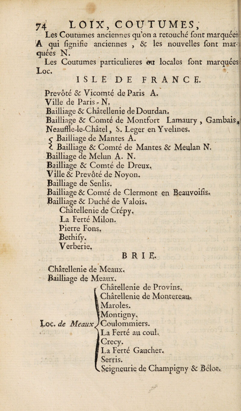 Les Coutumes anciennes qu’on a retouché font marquée* A qui lignifie anciennes , 8c les nouvelles font mar-i quées N. Les Coutumes particulières &vt locales font marquées Loc. ISLE DE FRANCE. * Prévôté 8c Vicomté de Paris A. Ville de Paris r N. Bailliage 8c Châtellenie deDourdan. Bailliage 8c Comté de Montfort Lamaury , Gambaisa Neauffle-le-Châtel, S. Leger en Yvelmes. \ Bailliage de Mantes A. Bailliage 8c Comté de Mantes 8c Meulan N. Bailliage de Melun A. N. Bailliage 8c Comté de Dreux, Ville 8c Prévôté de Noyon. Bailliage de Senüs. Bailliage 8c Comté de Clermont en Beauvoifîs, Bailliage 8c Duché de Valois, Châtellenie de Crépy, La Ferté Milon, Pierre Fons, Bethify. Verberie, B R I R. Châtellenie de Meaux. Bailliage de Meaux. Châtellenie de Provins,. Châtellenie de Montereau, Maroles. Montigny, Coulommiers. La Ferté au couL Crecy. La Ferté Gaucher. Serris. Seigneurie de Champigny 8c Belot-,. • VN' Loc. de Meaux