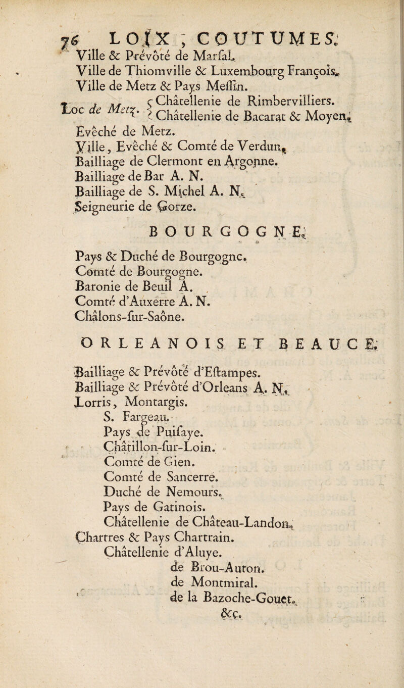 7LOfX ; COUTUME! Ville Sc Prévôté de Mariai» Ville de Thiomviile Sc Luxembourg François* Ville de Metz & Pays Melîin. ç Châtellenie de Rimbervilliers. î Châtellenie de Bacarat Sc Moyen; Evêché de Metz. Ville, Evêché Sc Comté de Verdun^ Bailliage de Clermont en Argojine. Bailliage de S. Michel A. Ne„ BOURGOGNE»; Pays Sc Duché de Bourgogne. Comté de Bourgogne. Baronie de Beuil A. Comté d’Auxerre A. N. Châlons-fur-Saône. ORLEANOIS ET BEAÜCÈ Bailliage Sc Prévôté d’Eftampes. Bailliage Sc Prévôté d’Orléans A. Xorris, Montargis. S. Fargeau. Pays de Puifaye. Châtillon-fu r- Lo in. Comté de Gien. Comté de Sancerre. Duché de Nemours. Pays de Gatinois. Châtellenie de Château-Landom Chartres Sc Pays Chartrain. Châtellenie d’Aluye. de Brou-Auton. de Montmiral. de la Bazoche-Gouet. Scç*