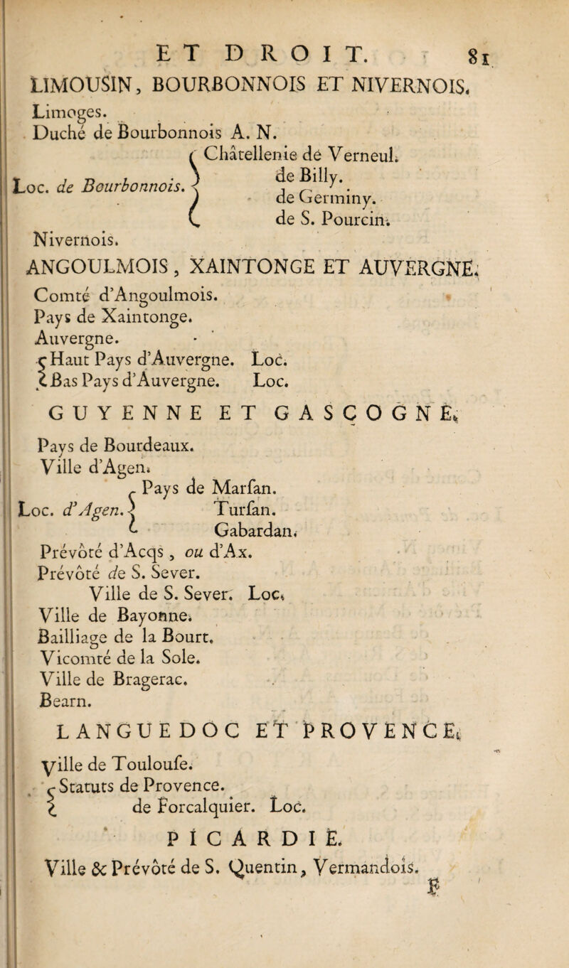 LIMOUSIN, BOURBONNOIS ET NIVERNOIS. Limoges. Duché de Bourbonnois A. N. f Châtellenie dé Verneul. Loc. de Bourbonnois. \ deBilly.. J * de Cjerminy. C, de S. Pourcin; Nivernois. ANGOULMOIS, XAINTONGE ET AUVERGNE. ' V Comté d’Ançoulmois. Pays de Xaintonge. Auvergne. rHaut Pays d’Auvergne. Loc. C Bas Pays d Auvergne. Loc. GUYENNE ET GASCOGNE, Pavs de Bourdeaux. Ville d’Agen. ç Pays de Mar fan. Loc. d3Agen.\ Turfan. ô Gabardan* Prévôté d’Acqs , ou d’Ax. Prévôté de S. Sever. Ville de S. Sever. Loc». Ville de Bayonne* Bailliage de la Bourt. Vicomté de la Sole. Ville de Bragerac. Bearn. LANGUEDOC ET PROVENCE, yille de Touloufe. Statuts de Provence. de Forcalquier. Loc. PICARDIE. Ville de Prévôté de S. Quentin. Vermandois. £