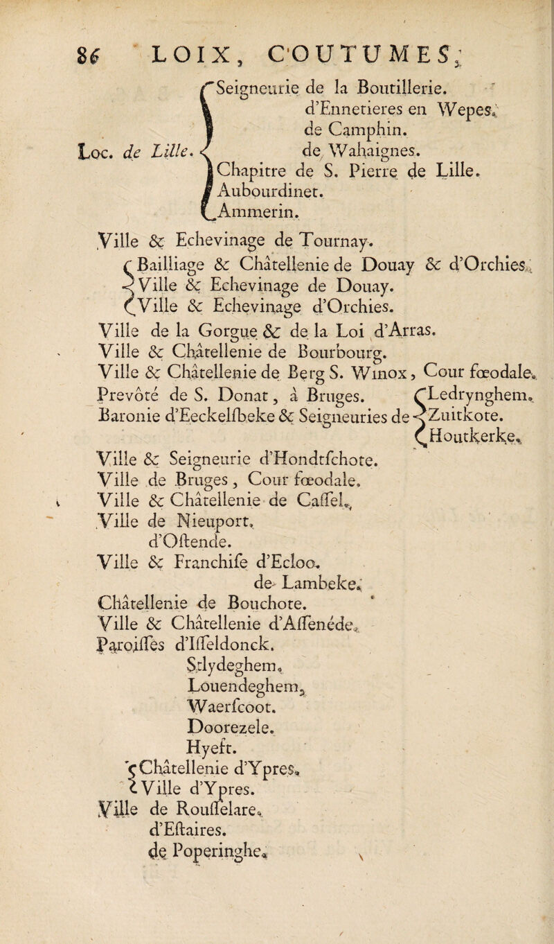 3- Lee. de Lille. ‘Seigneurie de la Boutillerie. O * *' d’Ennetieres en Wepes* de Camphin. de Wahaignes. Chapitre de S. Pierre de Lille. Aubourdinet. Ammerin. .Ville Sc Echevinage de Tournay. Bailliage Sc Châtellenie de Douay Sc d’Orchies Ville Sc Echevinage de Douay. Ville Sc Echevinage d’Qrchies. Ville de la Gorgue & de la Loi d’Arras. Ville Sc Châtellenie de Bourbourg. Ville Sc Châtellenie de Berg S. Winox, Cour fœodale. Prévôté de S. Donat, â Bruges. CLedrynghem» Baronie d’Eeckelfbeke Sc Seigneuries de<Zuitkote. QHûutkerke% Ville Sc Seigneurie d’Hondtfchote. Ville de Bruges , Cour iœodale. Ville & Châtellenie de GaffeL, .Ville de Nieuport» d’Oftende. Ville Sc Franchife d’Ecloo. de* Lambeke* Châtellenie de Bouchote. Ville Sc Châtellenie d’AfTenéde* P^roilTès d’Iiieldonck. Stlydeghem, Louendeghem^ Waerfcoot. Doorezele. ç Châtellenie d’Ypres, c Ville d’Ypres. de Roudèlare* d’Eftaires. Poperinghe*