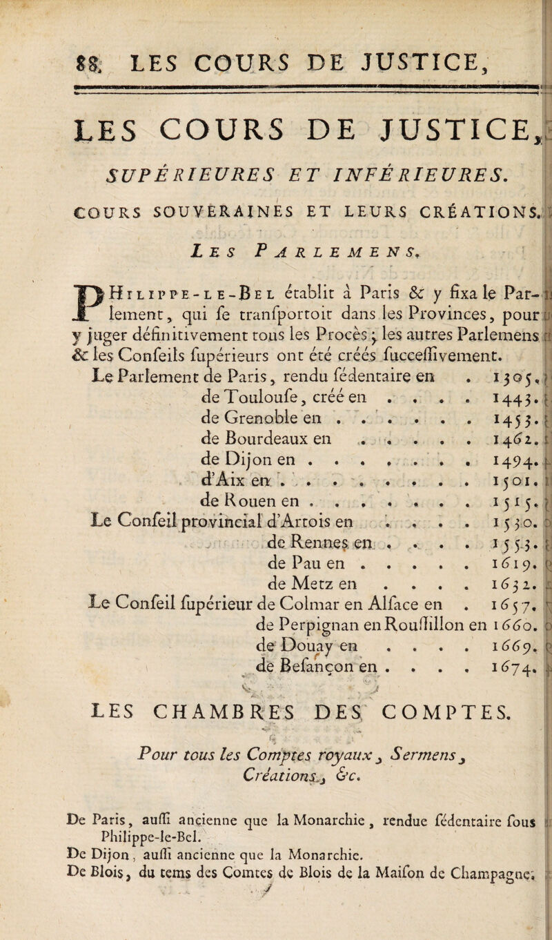 tk LES COURS DE JUSTICE, SUPÉRIEURES ET INFE RIEURES. I COURS SOUVERAINES ET LEURS CRÉATIONS. Les Parlemens, Hilippe-le-Bel établit à Paris Sc y fixa le Par¬ lement, qui fe tranfportoit dans les Provinces, pour y juger définitivement tous les Procès > les autres Parlements Sc les Confeits fupérieurs ont été créés fuccefiivement. Le Parlement de Paris, rendu fédentaire en deTouloufe, créé en de Grenoble en . . de Bourdeaux en de Dijon en . d’Aix en . . de R ouen en , Le Confeil provincial d’Artois en de Rennes en de Pau en . de Metz en Le Confeil fupérieur de Colmar en Alface en de Perpignan enRoufïillon de Douay en de Befancon en . LES CHAMBRES DES, COMPTES. a Pour tous les Comptes royaux Sermens^ Création&c. De Paris, aufll ancienne que la Monarchie , rendue fédentaire fous Philippe-le-Bel. De Dijon, auffi ancienne que la Monarchie. De Blois, du teins des Comtes de Blois de la Maifon de Champagne,