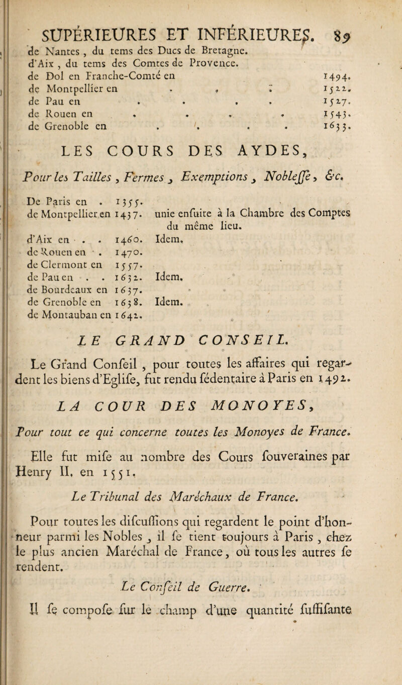 de Nantes , du tems des Ducs de Bretagne. d’Aix , du tems des Comtes de Provence. de Dol en Franche-Comté en 1494, de Montpellier en . , ^ 1511. de Pau en . . 1517* de Rouen en . . . » J 543 » de Grenoble en ... . 1633. LES COURS DES AYDES, Pour les Tailles , Fermes Exemptions 3 NobleJJb, &c. De Paris en . 1355. de Montpellier en 1437. unie enfuite à la Chambre des Comptes du même lieu. d’Aix en . . 1460. Idem, de Rouen en * . 1470. de Clermont en 1557* de Pau en . . 1632. Idem, de Bourdeaux en 1637. de Grenoble en 1658. Idem, de Montauban en 1 <541. LE GRAND CONSEIL. « 9 - / Le Grand Confeil , pour toutes les affaires qui regar¬ dent les biens d’Eglife, fut rendu fédentaire à Paris en 1492* LA COUR DES MONOTES, Four tout ce qui concerne toutes les Monoyes de France» Elle fut mife au nombre des Cours fouveraines par Henry II, en 15 51, Le Tribunal des Maréchaux de France. Pour toutes les difcuffions qui regardent le point dlion- neur parmi les Nobles il fe tient toujours à Paris 5 chez le plus ancien Maréchal de France, où tous les autres fe rendent. Le Conseil de Guerre. ‘ Il fq compofe fur le champ d’une quantité fuffifante.