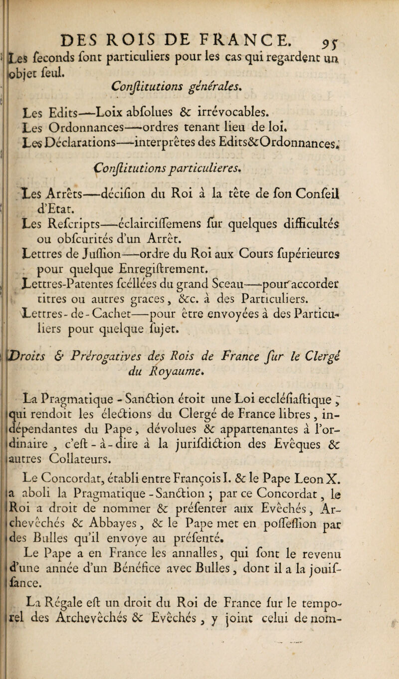 i Les féconds font particuliers pour les cas qui regardent lobjet feul. Conjlitutions générales. 9S un î Les Edits—Loix abfolues 6c irrévocables. Les Ordonnances—ordres tenant lieu de loi. Les Déclarations—interprètes des Edits6cOrdonnances4 Conjlitutions particulières. Les Arrêts—décifion du Roi à la tête de fon Confeil î d’Etat. Les Refcripts—éclaircifiemens fur quelques difficultés ou obfcurités d’un Arrêt. Lettres de Jufïion—ordre du Roi aux Cours fupérieures pour quelque Enregiftrement. Lettres-Patentes fcéllées du grand Sceau—-pouraccorder titres ou autres grâces, 6cc. à des Particuliers. Lettres - de-Cachet—pour être envoyées à des Particu¬ liers pour quelque iujet. î 1Droits & Prérogatives des Rois de France fur le Clergé du Royaume» il , / 'yTi * . - f il 1 _i La Pragmatique - Sanction étoit une Loi eccléfiaftique * 3ui rendoit les élections du Clergé de France libres , in- épendantes du Pape, dévolues 6c appartenantes à l’or¬ dinaire , c’eft-à-dire à la jurifdiétion des Evêques 6c (autres Coilateurs. Le Concordat, établi entre François I. 6c le Pape LeonX. a aboli la Pragmatique-Sanélion j par ce Concordat, 1 q Roi a droit de nommer 6c préfenter aux Evêchés, Ar¬ chevêchés 6c Abbayes, 6c le Pape met en pofifeflion par des Bulles qu’il envoyé au préfenté. Le Pape a en France les annalles, qui font le revenu d’une année d’un Bénéfice avec Bulles, dont il a la jouif- ! fan ce. La Régale eft un droit du Roi de France fur le tempo¬ rel des Archevêchés 6c Evêchés, y joint celui de nom-