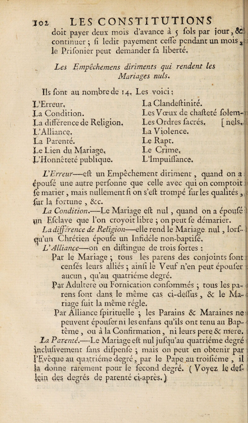 doit payer deux mois d’avance à 5 fols par joura& continuer; fi ledit payement cefTe pendant un mois $ ; le Prifonier peut demander fa liberté. Les Empêche me ns diriments qui rendent les Mariages nuis. Ils font au nombre de 14, L'Erreur, La Condition. La différence de Religion. 1,'Alliance. La Parenté. Le Lien du Mariage, L’Honnêteté publique. Les voici; La Clandeftinité. Les Vceux de chafleté foletrwi 1 Les Ordres facrés, [ nels* La Violence. Le Rapt. Le Crime, Llmpuiffance. L'Erreur—efh un Empêchement diriment, quand on a çpoufé une autre perfonne que celle avec qui on comptoir :i fe marier 5 mais nullement fi on s’eft: trompé furies qualités 9| fur la fortune , &c. La Condition.—Le Mariage eft nul 5 quand on a époufé ! lin Efclave que l’on croyoit libre ; on peut fe démarier. La différence de Religion—elle rend le Mariage nul 3 lorf- i gu un Chrétien époufe un Infidèle non-baptifé, VAlliance—on en diftingue de trois fortes ; Par le Mariage ; tous les parens des conjoints font : cenfés leurs alliés ; ainfi le Veuf n’en peut époufer ; aucun 3 qu’au quatrième degré. P^r Adultéré ou Fornication confommés ; tous les pa^- 1 rens font dans, le même cas ci-deffus 3 Sc le Ma-* : riage fuit la même régie. Par Alliance fpirituelle ; les Parains Sç Maraines ne 1 peuvent époufer ni lesenfans qu’ils ont tenu au Bap- : tênre , ou à la Confirmation, ni leurs pere & mere. ; La Parenté.—-Le Mariage eft nul jufqu’au quatrième degré Inclufivement fans difpenfe ; mais on peut en obtenir par 1 PEvêque au quatrième degré 5 par le Pape au troifiéme , il i la donne rarement pour le fécond degré. ( Voyez le deL I fcin des, degrés dç parenté çi-après. )