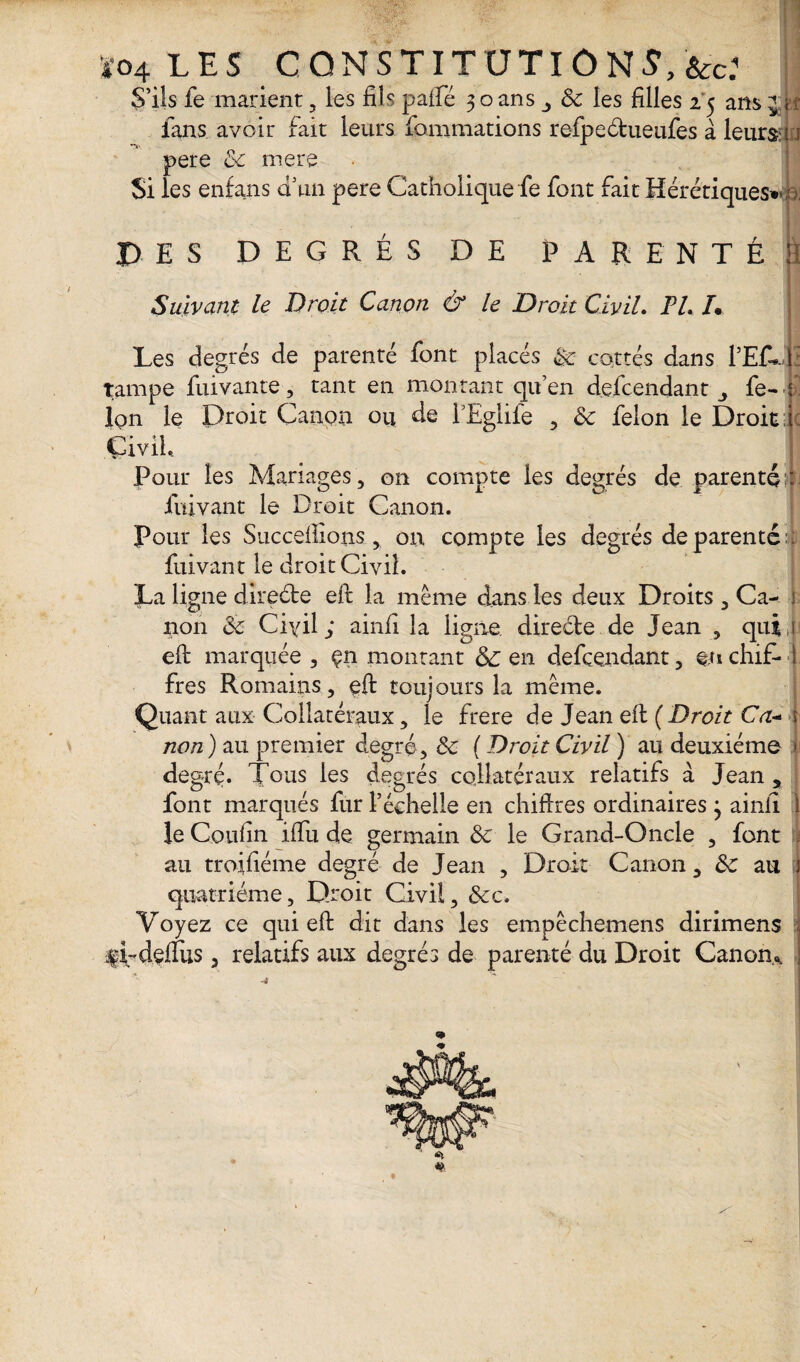 S’ils fe marient , les fiîc paffé 3 o ans 3 6c les filles 2 5 ans j k fans avoir fait leurs fommations refpeéfcueufes à leurs ; : pere 6c mere Si les enfans d’un pere Catholique fe font fait Hérétiques*^: DES DEGRÉS DE PARENTÉ !I Suivant le Droit Canon & le Droit Civil. PL /• Les degrés de parenté font placés 6c cottés dans PEC*- i: tampe fuivante, tant en montant qu’en défendant fe- f Ion le Droit Canon ou de TEglife , 6c félon le Droit Je Civil.. Pour les Mariages, 011 compte les degrés de parenté : fuivant le Droit Canon. Pour les Succédions, on compte les degrés de parenté : fuivant le droit Civil. La ligne direéte eft la même dans les deux Droits , Ca- : non 6c Civil; ainfi la ligne directe de Jean , qui,! eft marquée , çn montant 6>C en défendant, enchif- I fres Romains, eft toujours la même. Quant aux Collatéraux, le frere de Jean eft (Droit Ca-- j non) au premier degré, 6c ( Droit Civil ) au deuxième 1 degré. Tous les degrés collatéraux relatifs à Jean 5 font marqués fur l’échelle en chiffres ordinaires j ainfi 1 le Coufin iffu de germain 6c le Grand-Oncle , font js au troffiéme degré de Jean , Droit Canon, 6c au î quatrième. Droit Civil, 6cc, Voyez ce qui eft dit dans les empêchemens dirimens 4'ifeflus , relatifs aux degrés de parenté du Droit Canon*