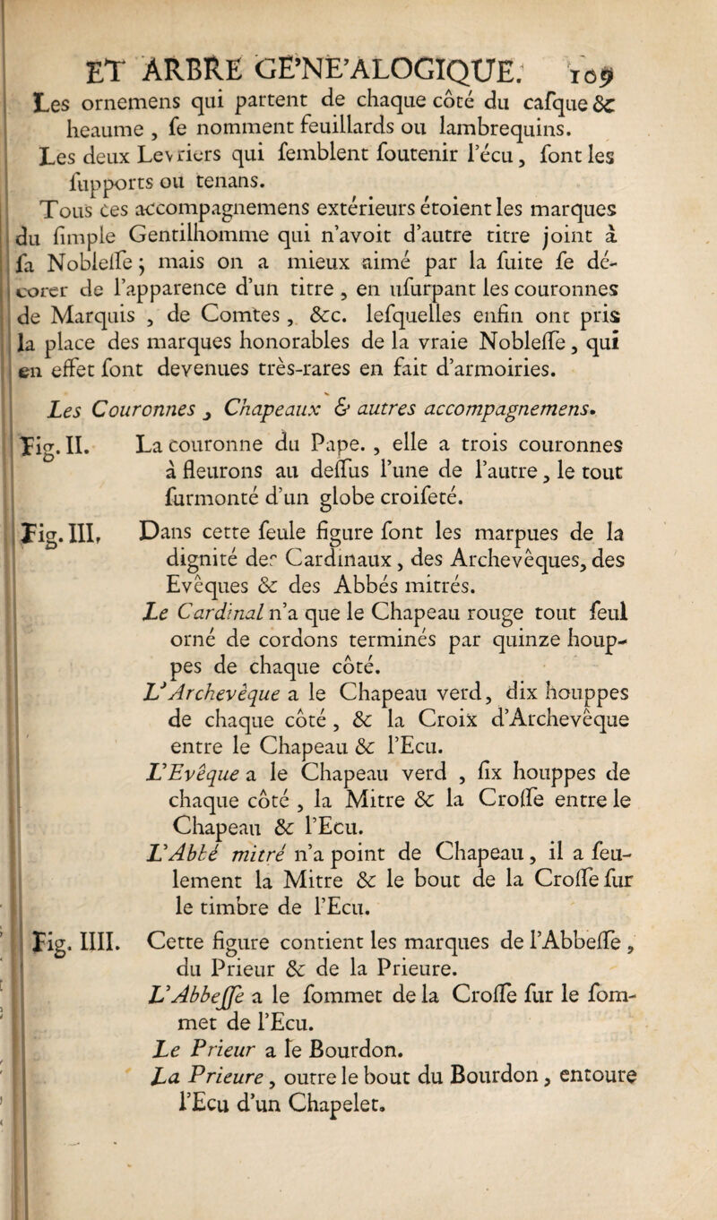 ■Ml H III.FTP» ET ARBRE GE’NE’ALOGIQUE; 109 Les ornemens qui partent de chaque côté du cafque de heaume , fe nomment feuillards ou lambrequins. Les deux Lévriers qui femblent foutenir lecu, font les fupports ou tenans. Tous ces accompagnemens extérieurs étoientles marques du fimple Gentilhomme qui n’avoit d’autre titre joint à fa Nobielle ; mais on a mieux aimé par la fuite fe dé- ; corer de l’apparence d’un titre , en ufurpant les couronnes de Marquis , de Comtes, dec. lefquelles enfin ont pris la place des marques honorables de la vraie NoblefTe, qui en effet font devenues très-rares en fait d’armoiries. Les Couronnes y Chapeaux & autres accompagnemens. Tig. II. La couronne du Pape. , elle a trois couronnes à fleurons au deffus l’une de l’autre, le tout furmonté d’un globe croifeté. Tig. III? Dans cette feule figure font les marpues de la dignité der Cardinaux, des Archevêques, des Evêques de des Abbés mitrés. Le Cardinal n’a que le Chapeau rouge tout feul orné de cordons terminés par quinze houp¬ pes de chaque côté. LJ Archevêque a le Chapeau verd, dix houppes de chaque côté , & la Croix d’Archevêque entre le Chapeau de l’Ecu. L'Evêque a le Chapeau verd , fix houppes de chaque côté , la Mitre de la Crolfe entre le Chapeau de l’Ecu. L'Ablé mitrè n’a point de Chapeau, il a feu¬ lement la Mitre de le bout de la CrolTefur le timbre de l’Ecu. fig. IIII. Cette figure contient les marques de l’Abbeffe, du Prieur de de la Prieure. L'AbbeJJe a le fommet de la CrofTe fur le fom- met de l’Ecu. Le Prieur a le Bourdon. La Prieure, outre le bout du Bourdon, entoure l’Ecu d’un Chapelet.