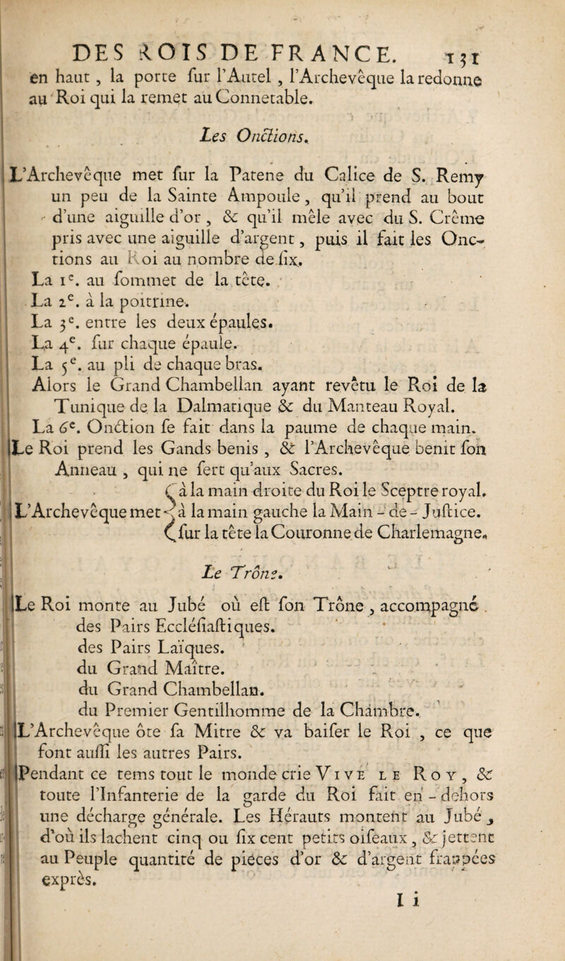 DES tlOIS DE FRANCE. T*i en haut , la porte fur l’Autel , l’Archevêque la redonne au Roi qui la remet au Connétable. , - A trJ; Les Onctions. L’Archevêque met fur la Patene du Calice de S. Remy un peu de la Sainte Ampoule, qu’il prend au bout d’une aiguille d’or , Sc qu’il mêle avec du S. Crème pris avec une aiguille d’argent, puis il fait les Onc¬ tions au Roi au nombre deiîx, La ic. au fommet de la tête. La 2e. a la poitrine. La 3e. entre les deux épaules. La 4e. fur chaque épaule. La 5 e. au pli de chaque bras. Alors le Grand Chambellan ayant revêtu le Roi de la Tunique de la Dalmatique Sc du Manteau Royal. La 6e. Onction fe fait dans la paume de chaque main. Le Roi prend les Gands bénis , St l’Archevêque bénit fon Anneau , qui ne fert qu’aux Sacres. à la main droite du Roi le Sceptre royal. L’Archevêque met < à la main gauche la Main - de - Jufcice. Cfur la tête la Couronne de Charlemagne* Le Trône. Le Roi monte au Jubé où eft fon Trône , accompagné des Pairs Eccléfiaftiques. des Pairs Laïques, du Grand Maître, du Grand Chambellan, du Premier Gentilhomme de la Chambre. L’Archevêque ôte fa Mitre Sc va baifer le Roi , ce que font auffi les autres Pairs. Pendant ce tems tout le monde crie Vive le Roy, & toute l’Infanterie de la garde du Roi fait eh - dehors une décharge générale. Les Hérauts montent au Jubé d’où ils lâchent cinq ou fix cent petits oifèaux , Sc jettent au Peuple quantité de pièces d’or Sc d’argent frappées exprès. I i