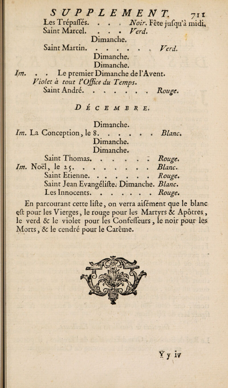 LesTrépaftes. . . . Noir» Fête jufqu’à midi* Saint Marcel. . . . Verd, Dimanche. Saint Martin.. Verd, Dimanche. Dimanche. Im. . . Le premier Dimanche de l’Avent. Violet a tout rOffice du Temps. Saint André. ...... Rouge. ' i t Décembre, Dimanche. Im, La Conception, le 8.Blanc. Dimanche. Dimanche. Saint Thomas. . . . . • Rouge. Im, Noël, le 25.Blanc, Saint Etienne.Rouge. Saint Jean Evangélifte; Dimanche. Blanc. Les Innocents.Rouge. En parcourant cette lifte, on verra aifément que le blanc çft pour les Vierges, le rouge pour les Martyrs éc Apôtres , le verd 8c le violet pour les Confefteurs, le noir pour les Morts, 8c le cendré pour le Carême.