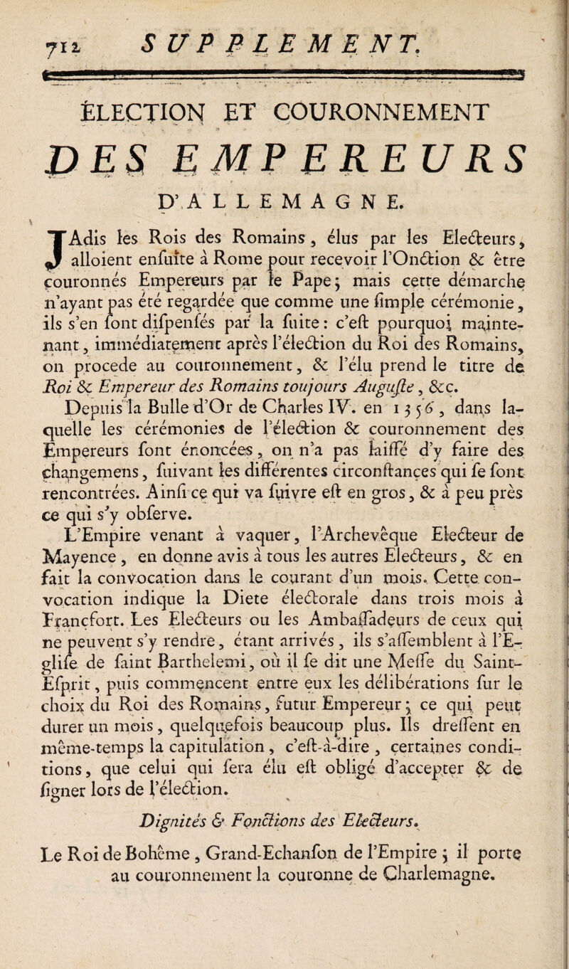 « ÉLECTION ET COURONNEMENT ü E S EMP EREURS D’ A L L E M A G N E, JAdis les Rois des Romains, élus par les Electeurs, alloient enfuîte à Rome pour recevoir l’Onétion &: erre couronnés Empereurs par le Pape; mais cette démarche n’ayant pas été regardée que comme une fimple cérémonie, ils s’en font difpenfés par la fuite : c’eft pourquoi mainte¬ nant, immédiatement après l’éleétion du Roi des Romains, on procédé au couronnement, 3c l’élu prend le titre de Roi 3c Empereur des Romains toujours Augujle, 3cc. Depuis la Bulle d’Or de Charles IV. en 13 5 6', dans la¬ quelle les cérémonies de féleétion & couronnement des Empereurs font énoncées, on n’a pas laiffé d’y faire des çhangemens, fuivant les différentes circonftançes qui fe font rencontrées. Ainfi ce qui va fuivre eft en gros, 3c à peu près ce qui s'y obferve. L’Empire venant à; vaquer, 1 Archevêque Eleéteur de Mayence , en donne avis à tous les autres EJeéleurs, 3c en fait la convocation dans le courant d’un mois. Cette con¬ vocation indique la Diete électorale dans trois mois à Francfort. Les Electeurs ou les AmbafTadeurs de ceux qui ne peuvent s’y rendre, étant arrivés , ils s’affemblent à l’E- giife de faint Barthelemi, où il fe dit une Meffe du Saint- Efprit, puis commencent entre eux les délibérations fur le choix du Roi des Romains, futur Empereur ; ce qui peut durer un mois , quelquefois beaucoup plus. Ils dreffent en même-temps la capitulation , c’efl à-dire , certaines condi¬ tions, que celui qui fera élu eft obligé d’accepNter 3c de fiener lors de l’éleétion. O 1 + Dignités & Fonclwns des Electeurs. Le Roi de Bohême , Grand-Echanfon de l’Empire ; il porte au couronnement la couronne de Charlemagne.