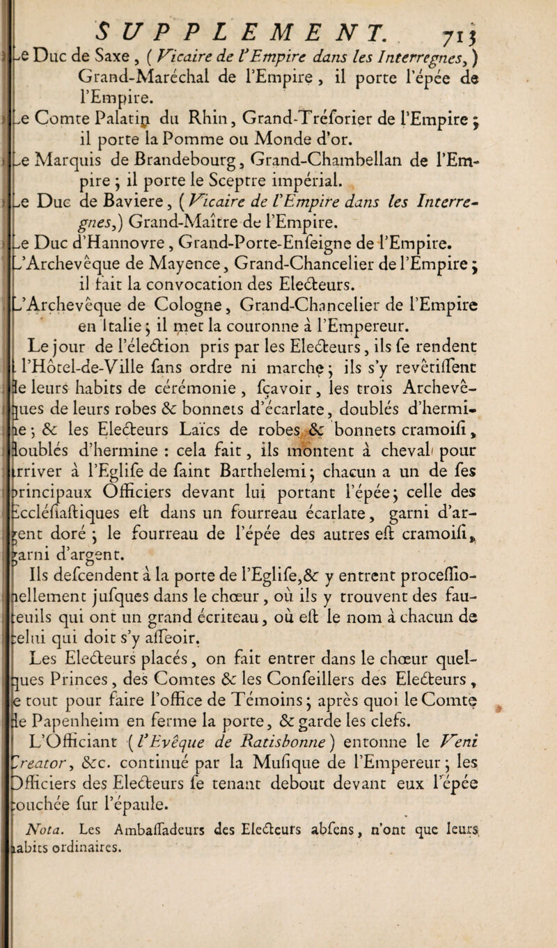 -*0 Duc de Saxe , ( Vicaire de VEmpire dans les Interrègnes, ) Grand-Maréchal de l’Empire , il porte l’épée de l’Empire. _e Comte Palatip du Rhin, Grand-Tréforier de l’Empire il porte la Pomme ou Monde d’or. ^e Marquis de Brandebourg, Grand-Chambellan de l’Em¬ pire ; il porte le Sceptre impérial. Le Due de Bavière, ( Vicaire de VEmpire dans les Interrè¬ gnes,) Grand-Maître de l’Empire. Le Duc d’Hannovre , Grand-Porte-Enfeigne de l’Empire, f’Archevêque de Mayence, Grand-Chancelier de l’Empire ÿ il fait la convocation des Electeurs. ^Archevêque de Cologne, Grand-Chancelier de l’Empire en Italie > il met la couronne à l’Empereur. Le jour de PéleéHon pris par les Eleéteurs, ils fe rendent l’Hotel-de-Ville fans ordre ni marche j ils s’y revérifient 3e leurs habits de cérémonie , fçavoir, les trois Archevê¬ ques de leurs robes & bonnets d’écarlate, doublés d’hermi- ie-, &c les Electeurs Laïcs de robes Ik bonnets cramoifi„ doublés d’hermine : cela fait, ils montent à cheval pour trriver à l’Eglife de faint Barthelemi j chacun a un de fes principaux Officiers devant lui portant l’épée j celle des iccléfiaftiques eil dans un fourreau écarlate, garni d’ar¬ gent doré 'y le fourreau de l’épée des autres eft cramoifi* jarni d’argent. Ils defcendent à la porte de l’Eglife,&: y entrent proceffio- îellement jufques dans le chœur, ou ils y trouvent des fau- euils qui ont un grand écriteau, ou elb le nom à chacun de :elui qui doit s’y affeoir. Les Eleéteurs placés, on fait entrer dans le chœur quel¬ ques Princes, des Comtes &c les Confeillers des Eleéteurs , e tout pour faire l’office de Témoins* après quoi le Comte le Papenheim en ferme la porte, Sc garde les clefs. L’Officiant ( VEvêque de Ratisbonne) entonne le Veni Creator, 8cc. continué par la Mufique de l’Empereur* les Officiers des Eleéteurs fe tenant debout devant eux l’épée :ouchée fur l’épaule. Nota. Les AmbaiTadeurs des Electeurs abfens, n’ont que leurs, tabics ordinaires.