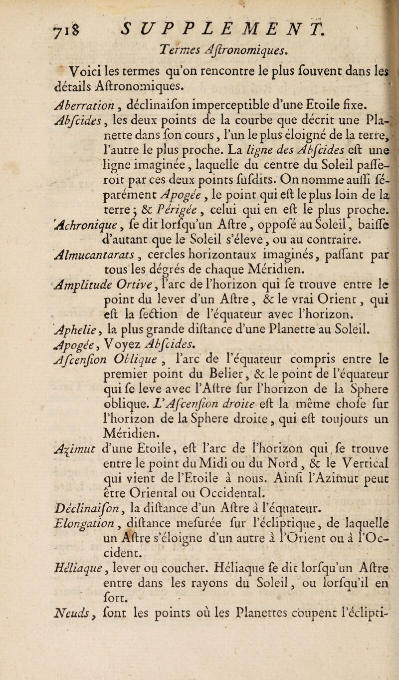 Termes Agronomiques, Voici les termes quon rencontre le plus fouvent* dans les détails Aftronomiques. Aberration , déclinaifon imperceptible d’une Etoile fixe. Abfcides, les deux points de la courbe que décrit une Pla- nette dans fon cours, i’un le plus éloigné de la terre, - l’autre le plus proche. La ligne des Abfcides eft une ligne imaginée, laquelle du centre du Soleil pafTe- roit par ces deux points fufdits. On nomme aulîi fé- parément Apogée, le point qui eft le plus loin de la terre} & Périgée , celui qui en eft le plus proche. Achronique, fe dit lorfqu’un Aftre , oppofé au Soleil, baifte d’autant que le Soleil s’élève, ou au contraire. Almucantarats , cercles horizontaux imaginés, paftant par tous les dégrés de chaque Méridien. Amplitude Ortive, l’arc de l’horizon qui fe trouve entre le point du lever d’un Aftre, 8c le vrai Orient, qui eft la feétion de l’équateur avec l’horizon. Aphelie, la plus grande diftance d’une Planette au Soleil. Apogée, Voyez Abfcides, Afcenfion Oblique , l’arc de l’équateur compris entre le premier point du Belier, & le point de l’équateur qui fe leve avec l’Aftre fur l’horizon de la Sphere oblique. T Afcenfion droite eft la même chofe fur l’horizon de la Sphere droite, qui eft toujours un Méridien. Aqimut d’une Etoile, eft l’arc de l’horizon qui.fe trouve entre le point du Midi ou du Nord, & le Vertical qui vient de l’Etoile à nous. Ainft l’Azimut peut être Oriental ou Occidental. Déclinaifon, la diftance d’un Aftre à l’équateur. Elongation, diftance mefurée fur l’écliptique, de laquelle un Aftre s’éloigne d’un autre «1 l’Orient ou à l’Oc- cident. Héliaque, lever ou coucher. Héliaque fe dit lorfqu’un Aftre entre dans les rayons du Soleil, ou lorfqu’il en fort. Neuds, font les points où les Planettes coupent l’éclipti-