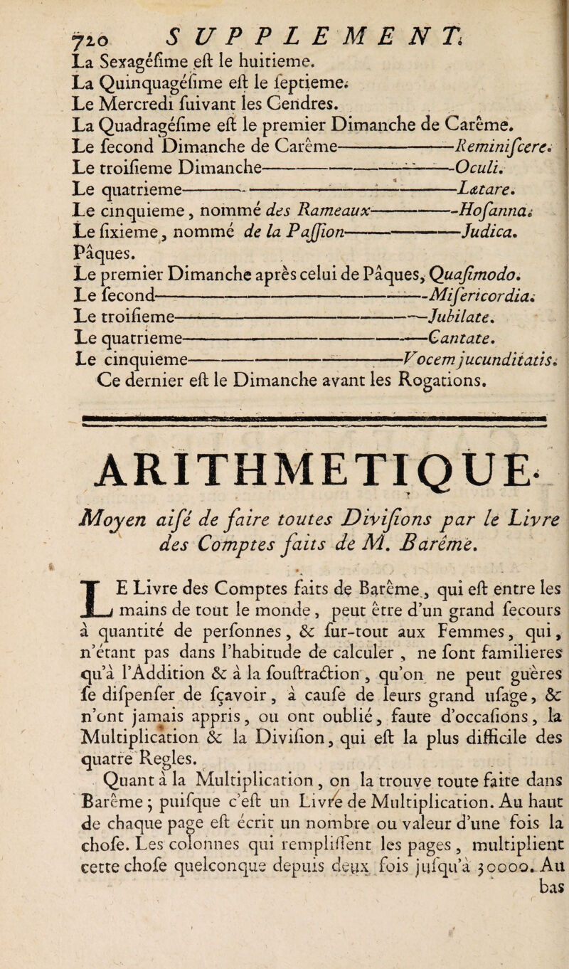 La Sexagéfime eft le huitième. La Quinquagéfime eft le ieptieme^ Le Mercredi fuivant les Gendres. La Quadragéfime eft le premier Dimanche de Carême. Le fécond Dimanche de Carême-—Reminifccre• Le troifieme Dimanche—-———1—Oculi. Le quatrième--—--—--L&tare. —Hofarina t —Judica. Le cinquième, nommé des Rameau x- Le fixieme, nommé de la Pafion—- Pâques. Le premier Dimanche après celui de Pâques, Quafimodo. Le fécond---—Mifericordia. Le troifieme--—Jubilate. ( ■ Le quatrième--Cantate. Le cinquième -Vocem jucunditatis« Ce dernier eft le Dimanche avant les Rogations. ARITHMETIQUE Moyen aifé de faire toutes Divifions par le Livre des Comptes faits de M. Barême. * ' , * LE Livre des Comptes faits de Barême, qui eft entre les mains de tout le monde, peut être d’un grand fecours à quantité de perfonnes, & fur-tout aux Femmes, qui, n’étant pas dans l’habitude de calculer , ne font familières qu’a l’Addition 6c à la fouftraétion , qu’on ne peut guères fe difpenfer de fçavoir, â caufe de leurs grand ufage, 6c n’ont jamais appris, ou ont oublié, faute d’occafions, la Multiplication 6e la Divifion, qui eft la plus difficile des quatre Réglés. Quant â la Multiplication , on la trouve toute faite dans Barême ; puifque c’eft un Livre de Multiplication. Au haut de chaque page eft écrit un nombre ou valeur d’une fois la chofe. Les colonnes qui remplifient les pages , multiplient cette chofe quelconque depuis deux fois jufqu’â 30000. Au bas