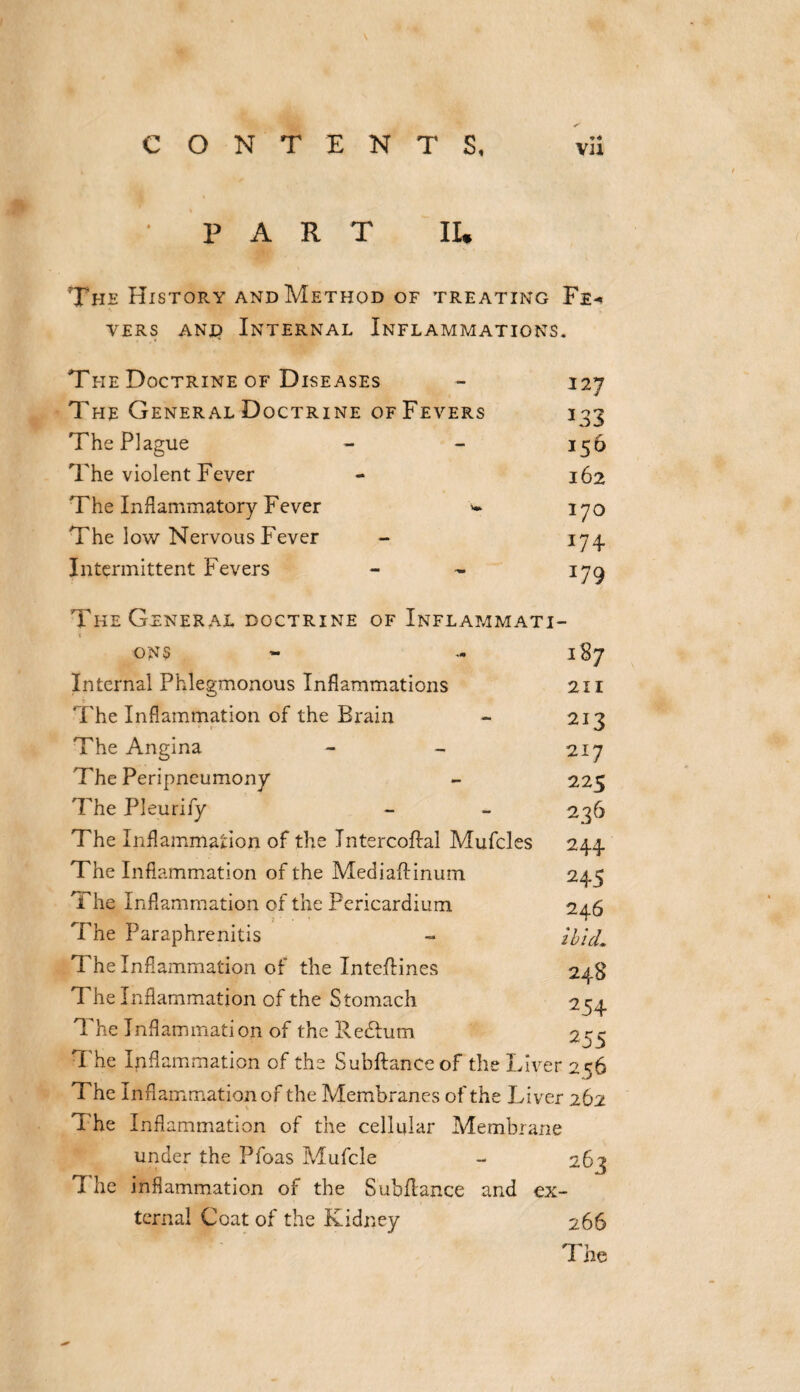 \ CONTENTS, Vll PART II* The History and Method of treating Fe¬ vers and Internal Inflammations. The Doctrine of Diseases The General Doctrine of Fevers The Plague The violent Fever The Inflammatory Fever w The low Nervous Fever Intermittent Fevers The General doctrine of Inflammati- 127 133 156 162 170 J74 179 ONS Internal Phlegmonous Inflammations The Inflammation of the Brain The Angina The Peripneumony The Pleurify The Inflammation of the Jntercoflal Mufcles The Inflammation of the Mediaftinum The Inflammation of the Pericardium The Paraphrenitis The Inflammation of the Inteflines The Inflammation of the Stomach The Inflammation of the Redhim The Inflammation of the Subftanceof the Liver 256 The Inflammation of the Membranes of the Liver 262 The Inflammation of the cellular Membrane under the Pfoas Mufcle - 263 7 he inflammation of the Subfiance and ex¬ ternal Coat of the Kidney 266 The 187 211 213 217 225 236 244 245 246 ibid, 24S 254 255