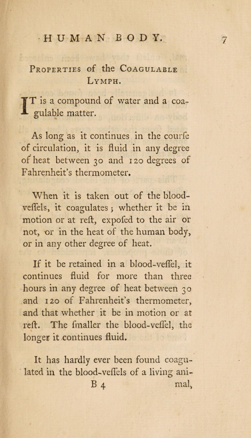 / Properties of the Coagulable Lymph. IT is a compound of water and a coa¬ gulable matter. As long as it continues in the courfe of circulation, it is fluid in any degree * of heat between 30 and 120 degrees of Fahrenheit’s thermometer. When it is taken out of the blood- vefiels, it coagulates 5 whether it be in motion or at reft, expofed to the air or not, or in the heat of the human body, or in any other degree of heat. If it be retained in a blood-vefiel, it continues fluid for more than three hours in any degree of heat between 30 and 120 of Fahrenheit’s thermometer, and that whether it be in motion or at reft. The fmaller the blood-vefiel, the longer it continues fluid. It has hardly ever been found coagu¬ lated in the blood-veflels of a living ani- B 4 mal,