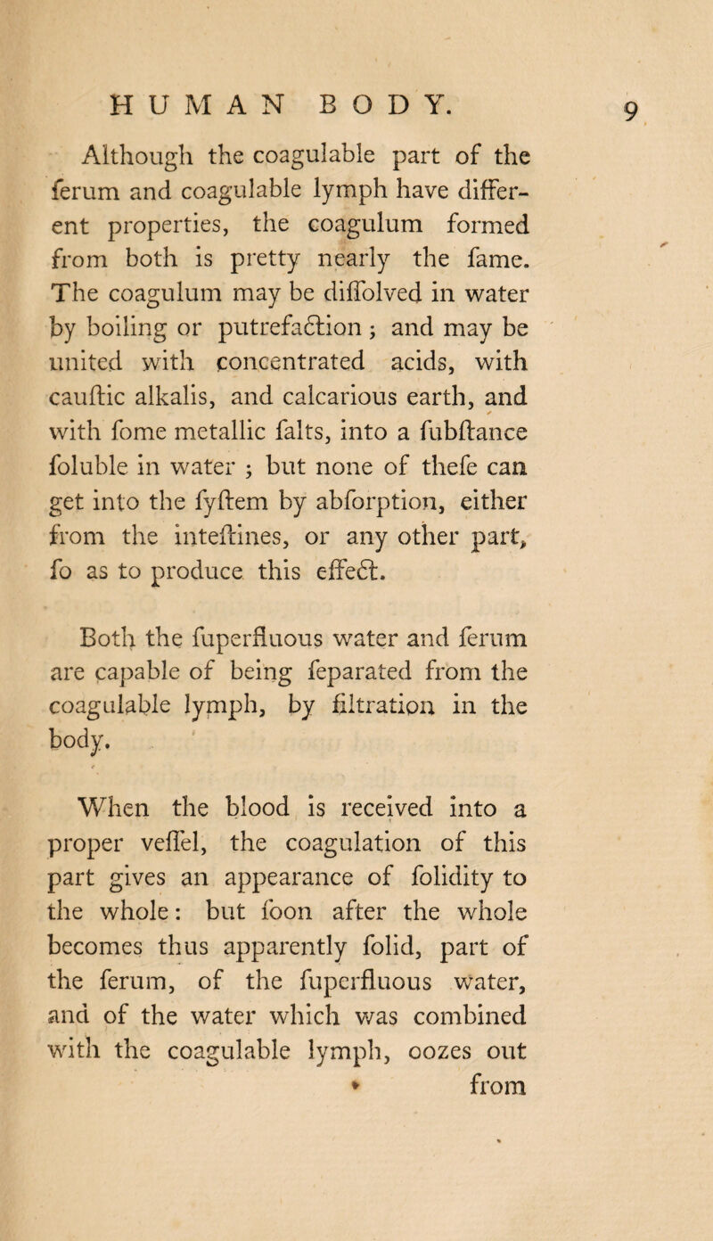 Although the coagulable part of the ferum and coagulable lymph have differ¬ ent properties, the coagulum formed from both is pretty nearly the fame. The coagulum may be diffolved in water by boiling or putrefaction ; and may be united with concentrated acids, with cauftic alkalis, and calcarious earth, and ✓ with fome metallic falts, into a fubftance foluble in water ; but none of thefe can get into the fyftem by abforption, either from the inteftines, or any other part, fo as to produce this effeft. Both the fuperfluous water and ferum are capable of being feparated from the coagulable lymph, by filtration in the When the blood is received into a - > < proper veffel, the coagulation of this part gives an appearance of folidity to the whole: but foon after the whole becomes thus apparently folid, part of the ferum, of the fuperfluous water, and of the water which was combined ] ? • • . with the coagulable lymph, oozes out * from