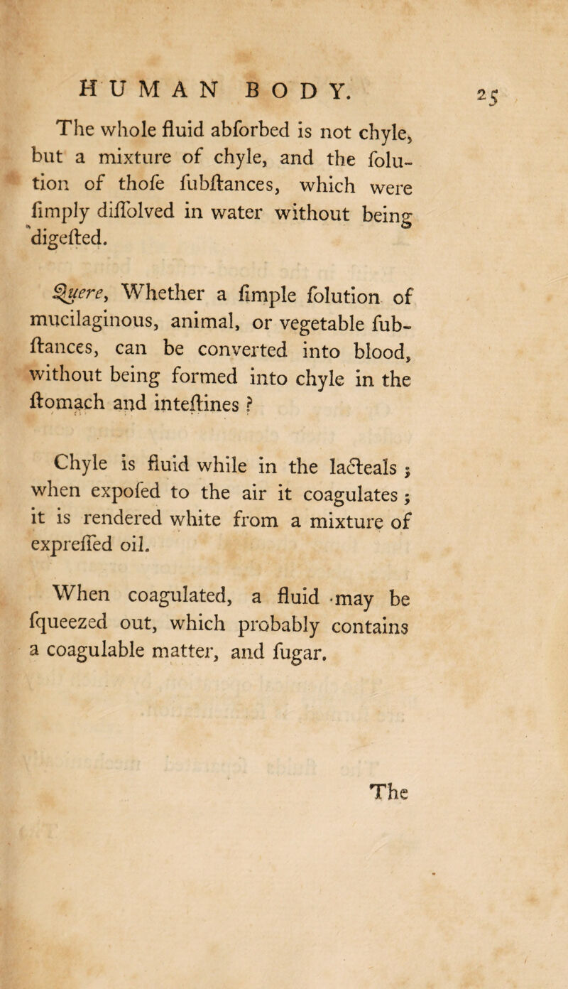 The whole fluid abforbed is not chyle, but a mixture of chyle, and the folu- tion of thofe fubftances, which were limply dilTolved in water without being digefted. Querc, Whether a fsmple folution of mucilaginous, animal, or vegetable fub¬ ftances, can be converted into blood, without being formed into chyle in the ftomach and inteftines ? Chyle is fluid while in the ladteals 5 when expofed to the air it coagulates; it is rendered white from a mixture of exprefied oil. When coagulated, a fluid may be fqueezed out, which probably contains a coagulable matter, and fugar.