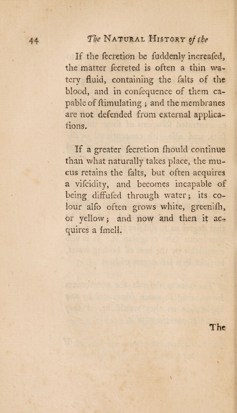 If the fecretion be fuddenlv increafed, the matter fecreted is often a thin wa¬ tery fluid, containing the falts of the blood, and in confequence of them ca¬ pable of ftimulating ; and the membranes axe not defended from external applica¬ tions* If a greater fecretion fhould continue than what naturally takes place, the mu¬ cus retains the falts, but often acquires a vifcidity, and becomes incapable of being diffufed through water; its co¬ lour alfo often grows white, greenifh, or yellow; and now and then it ac¬ quires a fmelh