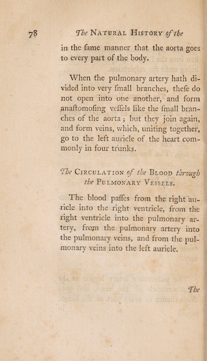 in the fame manner that the aorta goes, to every part of the body. When the pulmonary artery hath di¬ vided into very fmall branches, thefe do not open into one another, and form anaftomofing veffels like the fmall bran¬ ches of the aorta; but they join again, and form veins, which, uniting together, go to the left auricle of the heart com¬ monly in four trunks. The Circulation of the Blood through the Pulmonary Vessels. * n The blood paffes from the right au¬ ricle into the right ventricle, from the right ventricle into the pulmonary ar¬ tery, from the pulmonary artery into the pulmonary veins, and from the pul¬ monary veins into the left auricle.