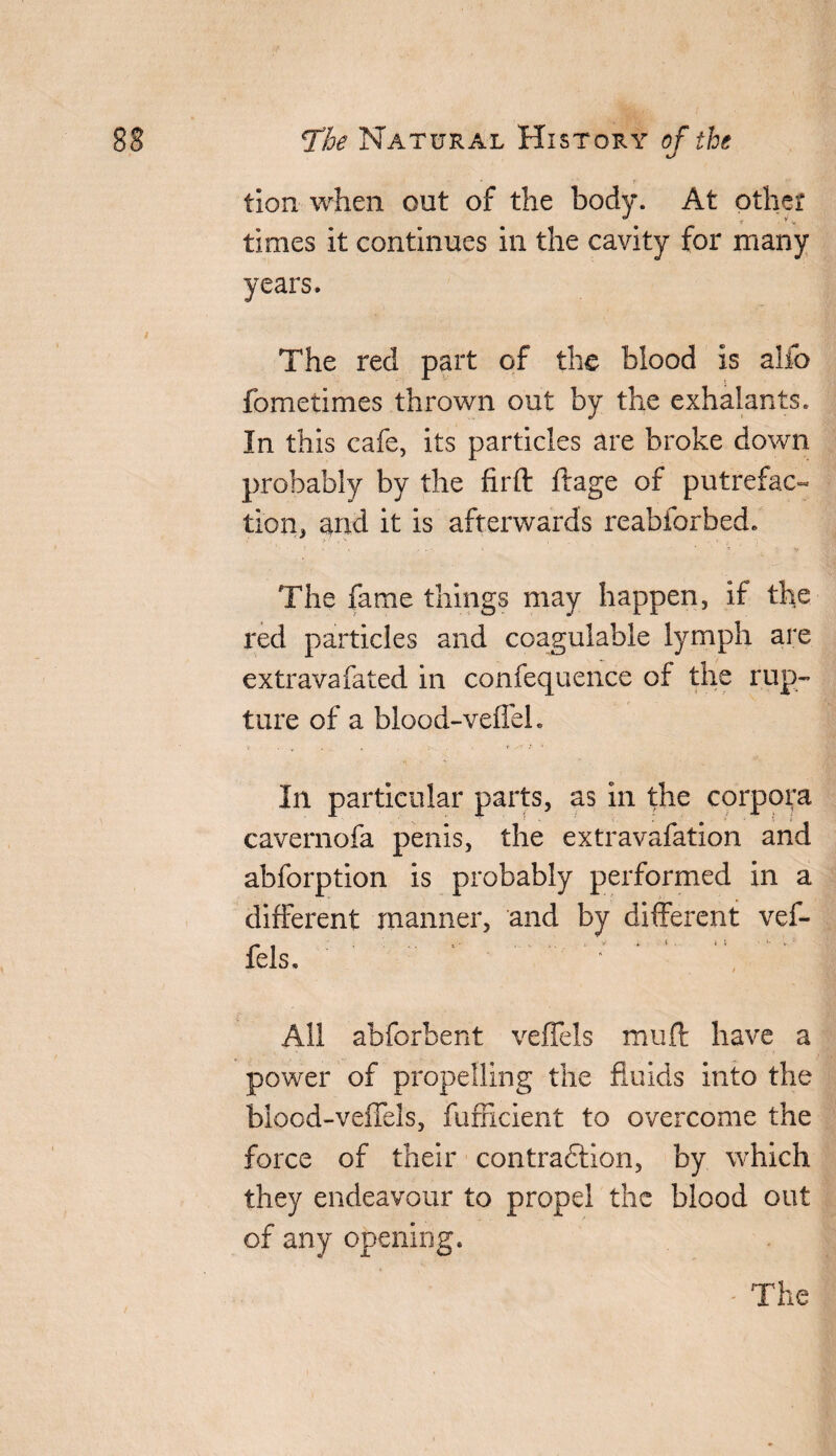 tion when out of the body. At other times it continues in the cavity for many years. The red part of the blood is alfo fometimes thrown out by the exhalants. In this cafe, its particles are broke down probably by the firft ftage of putrefac¬ tion, and it is afterwards reabforbed. The fame things may happen, if the red particles and coagulable lymph are extravafated in confequence of the rup¬ ture of a blood-veffeh In particular parts, as in the corpora cavernofa penis, the extravafation and abforption is probably performed in a different manner, and by different vef- fels. ' - ‘ ' -  ^ All abforbent veflels muff have a power of propelling the fluids into the blood-velfels, fufficient to overcome the force of their contra&ion, by which they endeavour to propel the blood out of any opening.