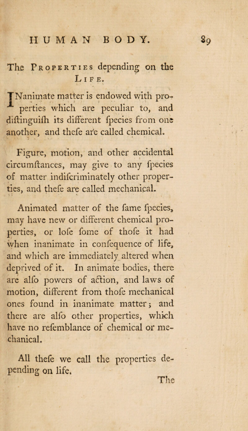 The Properties depending on the Life. TNanimate matter is endowed with pro- ^ perties which are peculiar to, and diftinguifh its different fpecies from one another, and thefe are called chemical. » \ \ i  Figure, motion, and other accidental circumftances, may give to any fpecies of matter indifcriminately other proper¬ ties, and thefe are called mechanical. *, t i : K • ■ . ' ' ' l , Animated matter of the fame fpecies, may have new or different chemical pro¬ perties, or lofe fome of thofe it had when inanimate in confequence of life, and which are immediately altered when deprived of it. In animate bodies, there are alfo powers of action, and laws of motion, different from thofe mechanical ones found in inanimate matter; and there are alfo other properties, which have no refemblance of chemical or me¬ chanical. All thefe we call the properties de¬ pending on life.