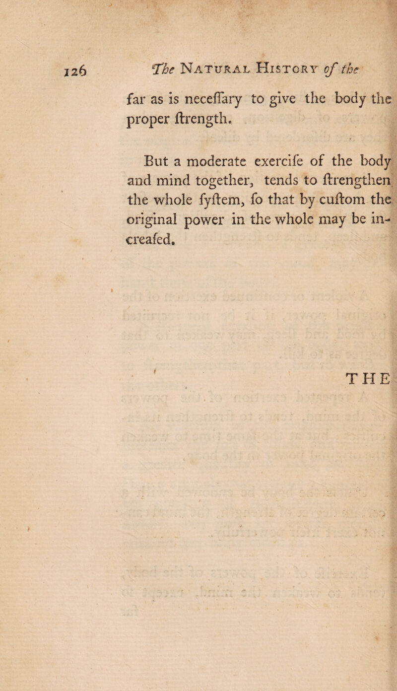 far as is neceflary to give the body the proper ftrength. But a moderate exercife of the body and mind together, tends to ftrengthen the whole fyftem, fo that by cuftom the original power in the whole may be in- creafed.