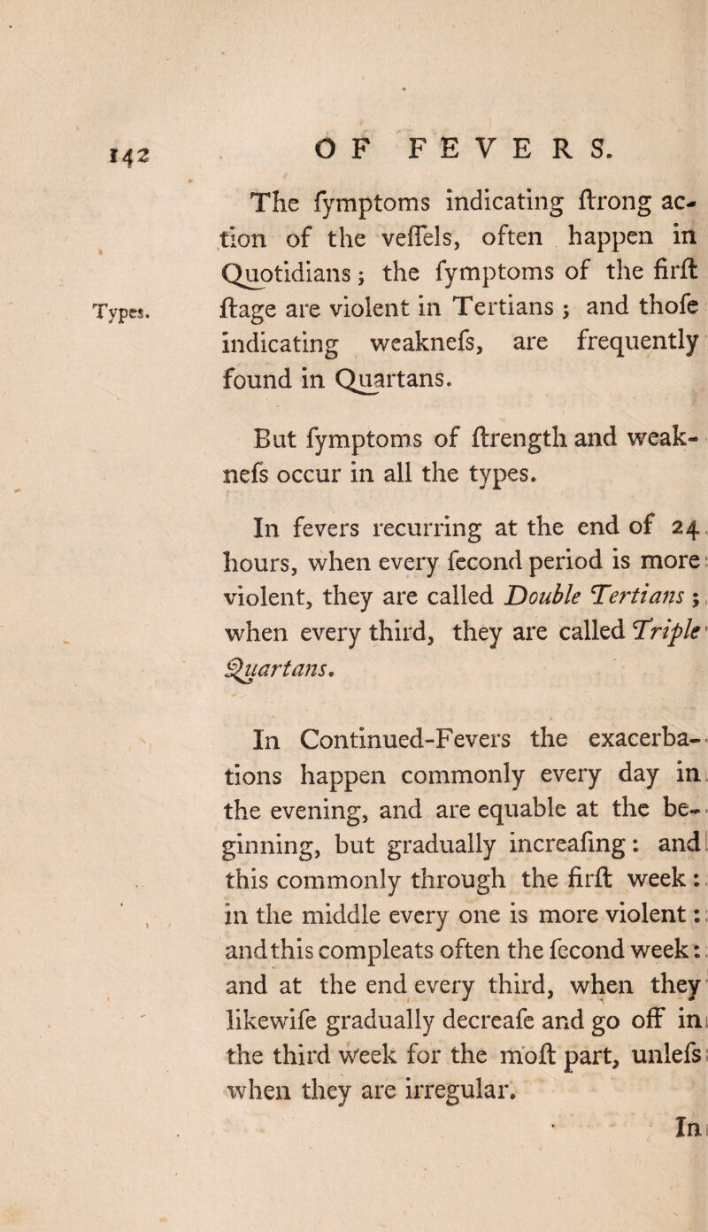 The fymptoms indicating ftrong ac¬ tion of the veffels, often happen in Quotidians; the fymptoms of the firft ftage are violent in Tertians ; and thofe indicating weaknefs, are frequently found in Quartans. But fymptoms of ftrength and weak¬ nefs occur in all the types. In fevers recurring at the end of 24 hours, when every fecond period is more violent, they are called Double Tertians; when every third, they are called Triple' Quartans, In Continued-Fevers the exacerba¬ tions happen commonly every day in the evening, and are equable at the be¬ ginning, but gradually increafmg: and this commonly through the firft week : in the middle every one is more violent: and this compleats often the fecond week: and at the end every third, when they likewife gradually decreafe and go off in the third week for the moft part, unlefs when they are irregular. In