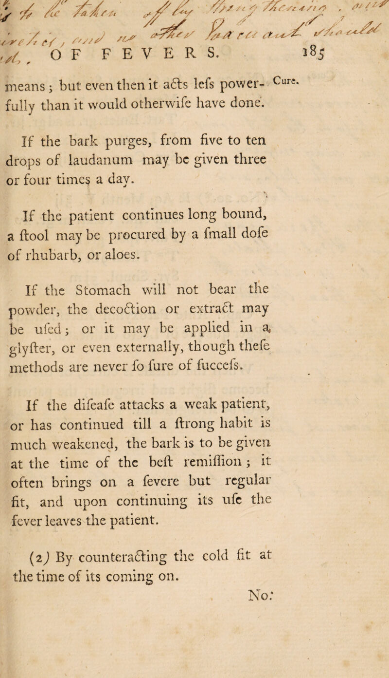 f / yl y-y - jp y * r /V /o' ft* ^y / ’ / ■lr<Z%-#ru .,{,, OF FEVERS. 'i^Sz j /i /V /y. it fsC/‘ means; but even then it a£ts lefs power- Cure fully than it would otherwife have done. If the bark purges, from five to ten drops of laudanum may be given three or four times a day. \ If the patient continues long bound, a ftool may be procured by a fmall dofe of rhubarb, or aloes. If the Stomach will not bear the powder, the decoftion or extract may be ufed; or it may be applied in a, glyfter, or even externally, though thefe methods are never fo lure of iuccefs. If the difeafe attacks a weak patient, or has continued till a ftrong habit is much weakened, the bark is to be given at the time of the bell remiffion; it often brings on a fevere but regular fit, and upon continuing its ufc the fever leaves the patient. (2) By counteracting the cold fit at the time of its coming on. s>//ir -v No: