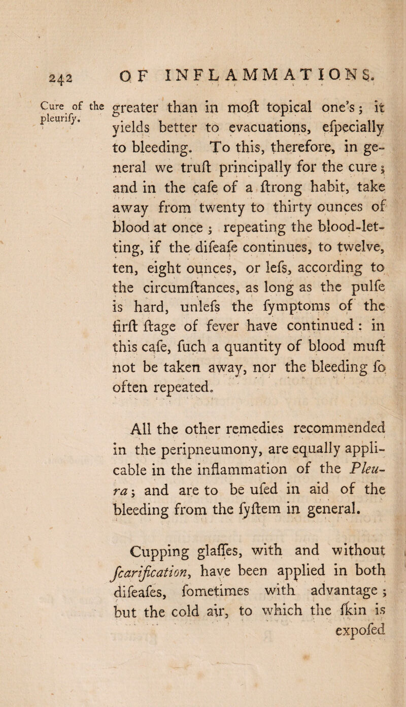 Cure of pleurify. s' OF INFLAMMATIONS. - y f ■■ V > * greater than in moil topical one’s; it yields better to evacuations, efpecially to bleeding. To this, therefore, in ge¬ neral we trufl principally for the cure 1 and in the cafe of a flrong habit, take away from twenty to thirty ounces of blood at once ; repeating the blood-let¬ ting, if the difeafe continues, to twelve, ten, eight ounces, or lefs, according to the circumflances, as long as the pulfe is hard, unlefs the fymptoms of the firfl flage of fever have continued : in this cafe, fuch a quantity of blood muft not be taken away, nor the bleeding fo often repeated. All the other remedies recommended in the peripneumony, are equally appli¬ cable in the inflammation of the Pleu¬ ra y and are to be ufed in aid of the bleeding from the fyftem in general. Cupping glaffes, with and without Jcarification, have been applied in both difeafes, fometimes with advantage ; but the cold air, to which the fkin is expofed