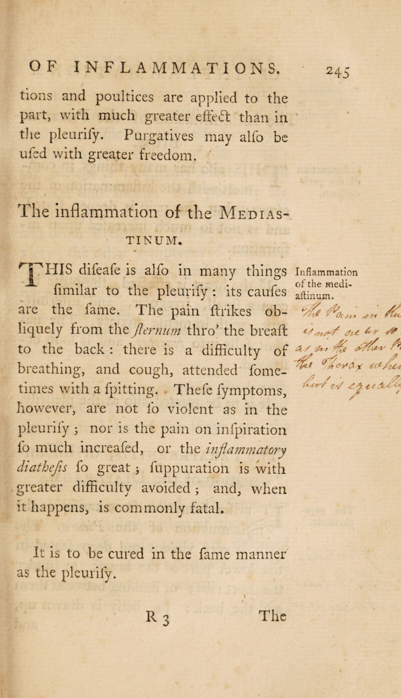 tions and poultices are applied to the part, with much greater effect than in the pleurify. Purgatives may alfo be ufed with greater freedom. ' The inflammation of the Medias¬ tinum. 'T'TIIS difeafe is alfo in many things Inflammation ■A.r-1 , , i i •r •, r of the medi- limilar to the pleuniy : its caufes ait;nutn. the fame. The pain ftrikes ob- ‘fly^ are liquely from the fternum thro’ the breaft to the back : there is a difficulty of I breathing, and cough, attended fome- times with a fpitting. Thefe fymptoms, however, are not fo violent as in the pleurify ; nor is the pain on infpiration fo much increafed, or the inflammatory diathejis fo great ; fuppuration is with greater difficulty avoided ; and, when it happens, is commonly fatal. / ' ttr-/ t.-fl 4. { flot u / It is to be cured in the fame manner as the pleurify. \ ■ R3