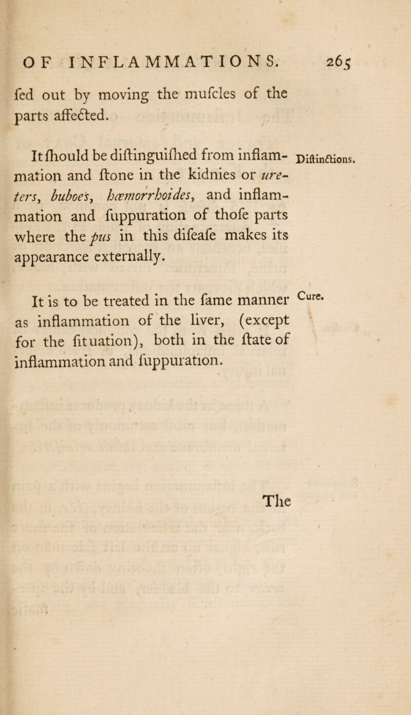 fed out by moving the mufcles of the parts affe&ed. Itfhould be diftinguifhed from inflam- piftinaions. mation and ftone in the kidnies or ure¬ ters, buboes, hcemorrhoides, and inflam¬ mation and fuppuration of thofe parts where the pus in this difeafe makes its appearance externally. 1 It is to be treated in the fame manner Cure- as inflammation of the liver, (except for the fituation), both in the llate of inflammation and fuppuration.