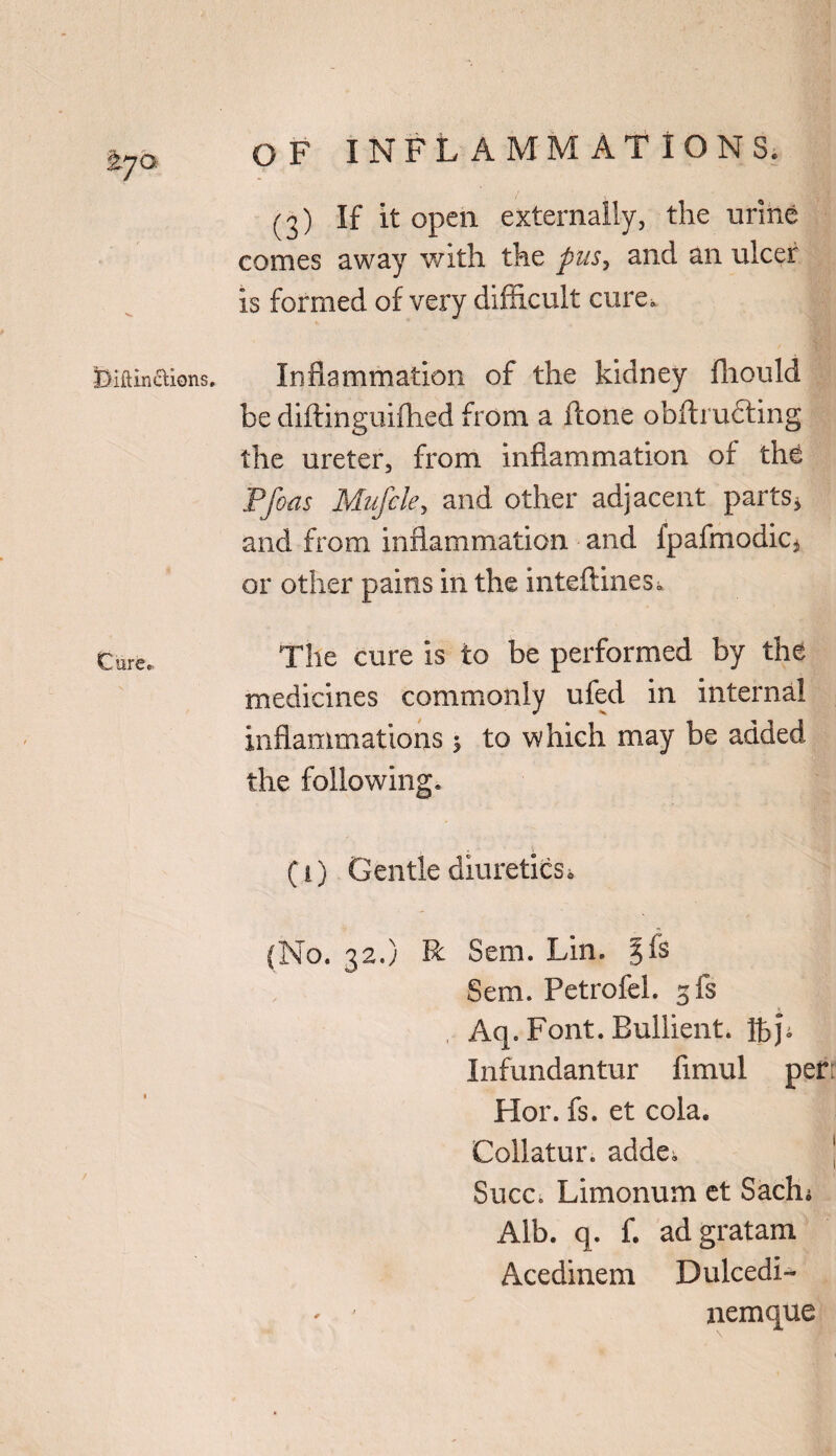 (3) If it open externally, the urine conies away with the pus, and an ulcer Is formed of very difficult cure* Biftinaions. Inflammation of the kidney fhould be diftinguifhed from a ftone obftrufting the ureter, from inflammation of the Pfoas Mufcle, and other adjacent parts* and from inflammation and fpafmodiCj or other pains in the inteflines* Cure. The cure is to be performed by the medicines commonly ufed in internal inflammations 5 to which may be added the following. (i) Gentle diuretics, (No. 32.) R Sem. Lin. ^fs Sem. Petrofel. 3 fs Aq. Font. Bullient. ftp Infundantur fimul perr Hor. fs. et cola. Collatur. adde., j Succ* Limonum et Saclu Alb. q. f. adgratam Acedinem Dulcedi- - ' nemque