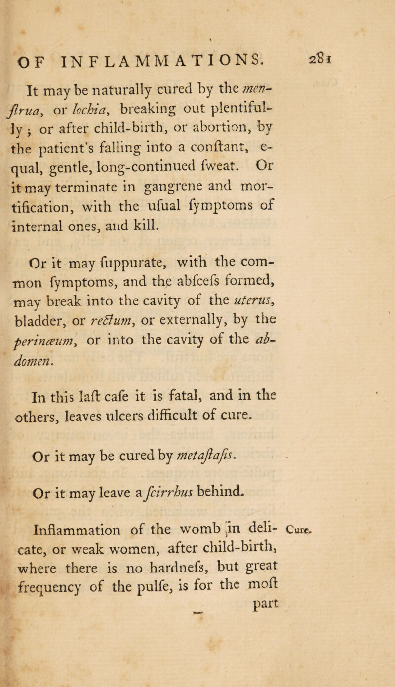 It maybe naturally cured by the men- jlrua, or lochia, breaking out plentiful¬ ly ; or after child-birth, or abortion, by the patient’s falling into a conftant, e- qual, gentle, long-continued fweat. Or it may terminate in gangrene and mor¬ tification, with the ufual fymptoms of internal ones, and kill. Or it may fuppurate, with the com¬ mon fymptoms, and the abfcefs formed, may break into the cavity of the uterus, bladder, or return, or externally, by the perinaum, or into the cavity of the ab¬ domen. In this laft cafe it is fatal, and in the others, leaves ulcers difficult of cure. Or it may be cured by metajlafis. Or it may leave a fcirrhus behind. cate, or weak women, after child-birth, where there is no hardnefs, but great frequency of the pulfe, is for the moft part