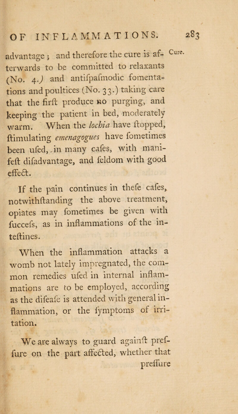 advantage ; and therefore the cure is af- Cure terwards to be committed to relaxants (No. 4.) and antifpafmodic fomenta¬ tions and poultices (No. 33.) taking care that the firft produce ho purging, and keeping the patient in bed, moderately warm. When the lochia have flopped, ftimulating emenagogues have lometimes been ufed,.in many cafes, with mani- feft difadvantage, and feldom with good effedt. If the pain continues in thefe cafes, notwithftanding the above treatment, opiates may fometimes be given with fuccefs, as in inflammations of the in- teftines. When the inflammation attacks a womb not lately impregnated, the com¬ mon remedies ufed in internal inflam¬ mations are to be employed, according as the difeafe is attended with general in¬ flammation, or the fymptoms of irri¬ tation. We are always to guard again A pref- fure on the part affected, whether that prefllue