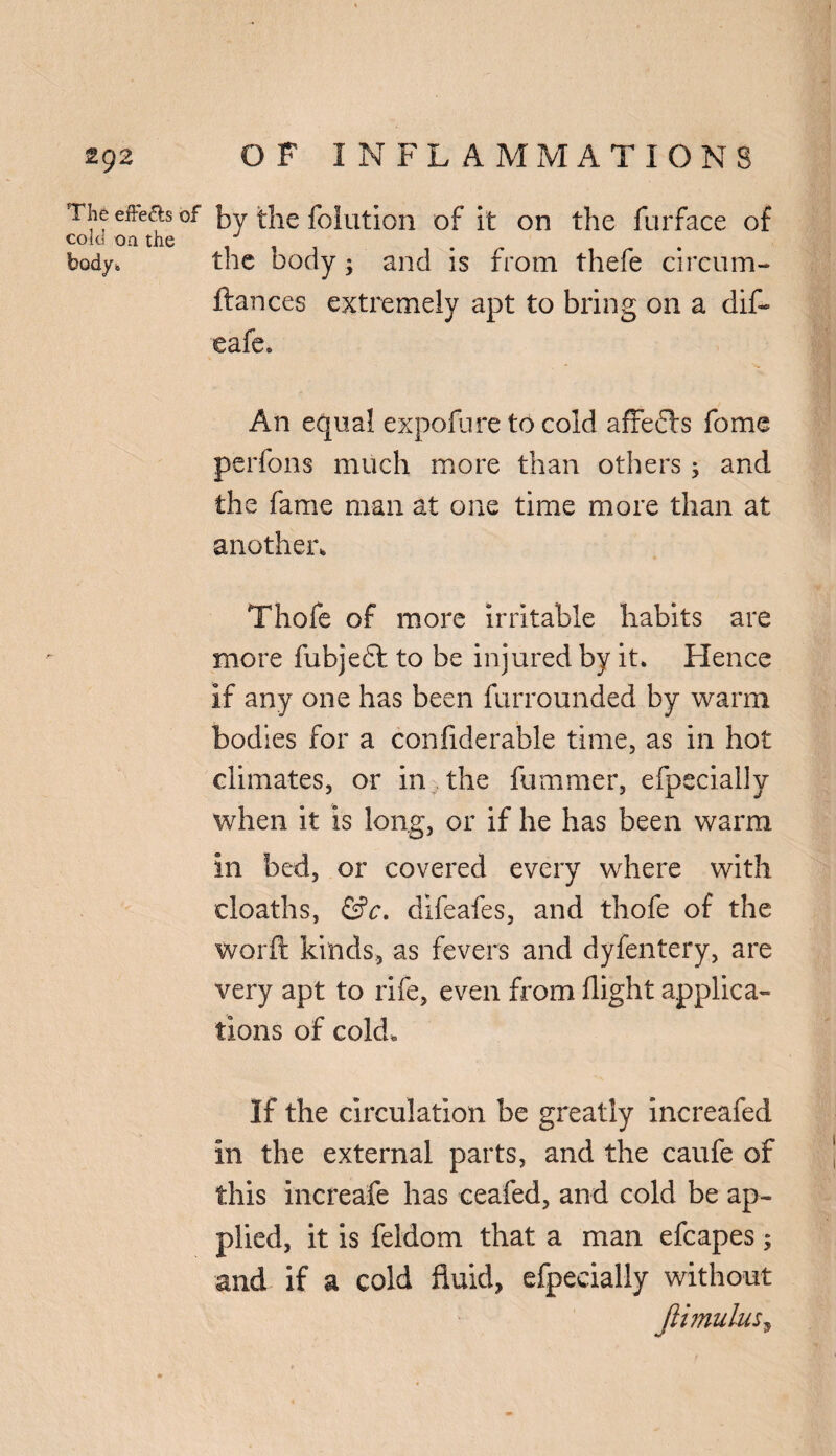 The eiFe&s of cold on the body* by the foliation of it on the furface of the body; and is from thefe circum- ftances extremely apt to bring on a dif- eafe. An equal expofare to cold affedls fome perfons much more than others; and the fame man at one time more than at another, Thofe of more irritable habits are more fubjeft to be injured by it. Hence If any one has been furrounded by warm bodies for a considerable time, as in hot climates, or in the fummer, efpeciallv when it is long, or if he has been warm in bed, or covered every where with cloaths, &c. difeafes, and thofe of the worft kinds, as fevers and dyfentery, are very apt to rife, even from flight applica¬ tions of cold. If the circulation be greatly increafed in the external parts, and the caufe of this increafe has ceafed, and cold be ap¬ plied, it is feldom that a man efcapes; and if a cold fluid, efpecially without Jiimulus,