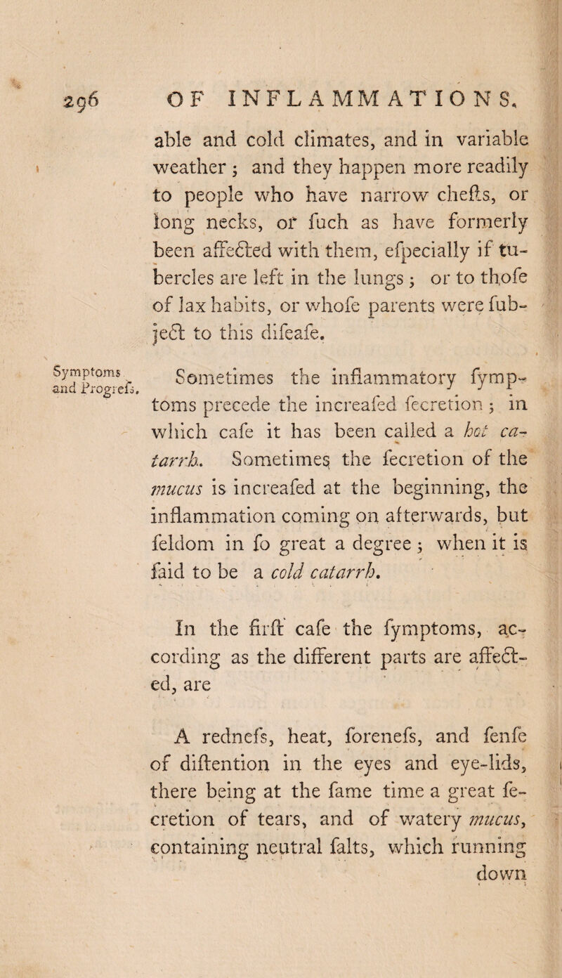 able and cold climates, and in variable weather ; and they happen more readily to people who have narrow chefts, or long necks, of fuch as have formerly been affefted with them, efpecially if' tu¬ bercles are left in the lungs 5 or to th,ofe of lax habits, or whole parents were fub- ie£l to this difeafe. Symptoms and Progrefo, Sometimes the inflammatory fymp- toms precede the increafed fecretion ; in which cafe it has been called a hot ca¬ tarrh. Sometimes the fecretion of the mucus is increafed at the beginning, the inflammation coming on afterwards, but feldom in fo great a degree ; when it is faid to be a cold catarrh. In the firft cafe the fymptoms, ac¬ cording as the different parts are affect¬ ed, are A rednefs, heat, forenefs, and fenfe of diftention in the eyes and eye-lids, there being at the fame time a great fe¬ cretion of tears, and of watery mucus, containing neutral falts, which running down 4 • • ■ i