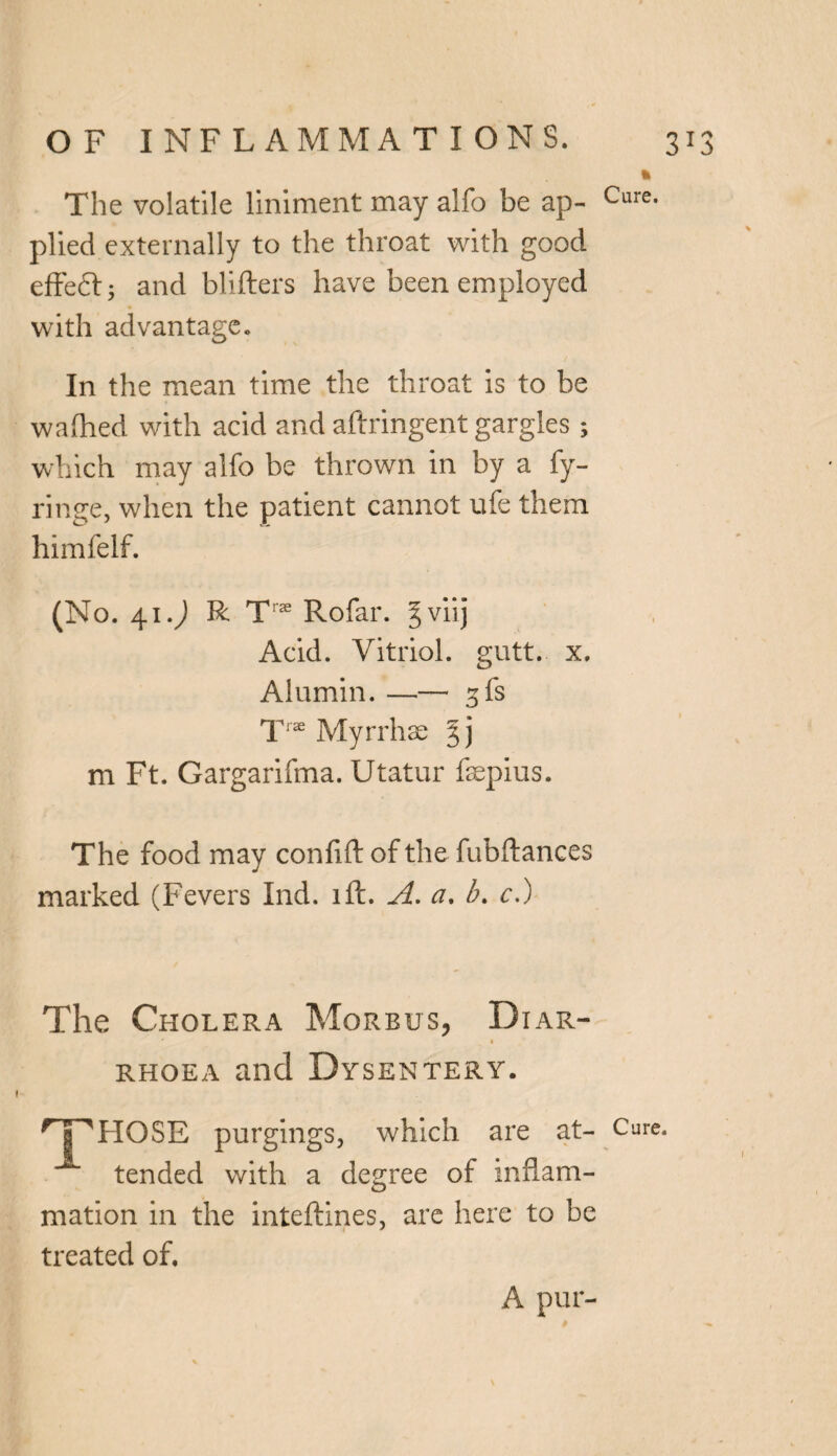 The volatile liniment may alfo be ap- Cure- plied externally to the throat with good effedl; and bidders have been employed with advantage. In the mean time the throat is to be waftied with acid and aftringent gargles ; which may alfo be thrown in by a fy- ringe, when the patient cannot ufe them himfelf. (No. 41.; R Tra; Rofar. gviij Acid. Vitriol, gutt. x. Alumin. —— gfs T« Myrrhse 5 j m Ft. Gargarifma. Utatur fsepius. The food may confift of the fubftances marked (Fevers Ind. ift. A. a. b. c.) The Cholera Morbus, Diar- ' • rhoea and Dysentery. HP HOSE purgings, which are at- Cure. tended with a degree of inflam¬ mation in the inteftines, are here to be treated of. A pur-