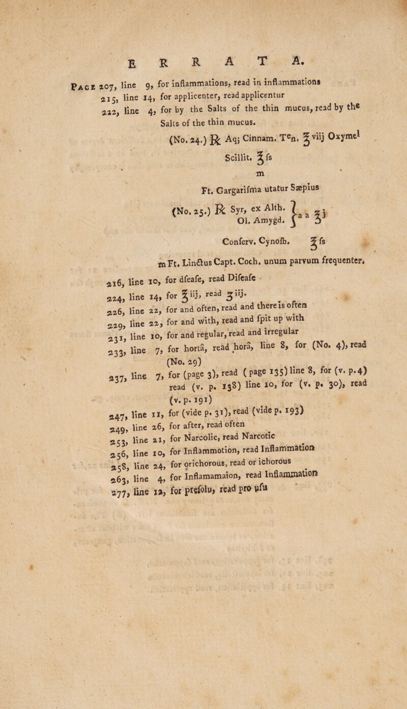 Pace 207, line 9, for inflammations, read in inflammations 215, line 14, for applicenter, read applicentur 222, line 4, for by the Salts of the thin mucus, read by the Salts of the thin mucus. (No. 24.) R Aqj Cinnam. T«n. gviij Oxyme* Scillit. Jfs m Ft. Gargarifma utatur Saepius (No. 25.) R Syr, ex Alth. Ol, Amygd. Conferv. Cynofb. ^ fs mFt. Lin&usCapt. Coch. unum parvum frequenter. ai6, line 10, for dfeafe, read Difeafe M4. line 14. for %>• resd 3;ij- . r as6, line 22, for and often, read and there is often 229, line 22, for and with, read and fpit up with 231, line 10, for and regular, read and irregular 233, line 7, for horta, read hora, line 8, for (No. 4), read (No. 29) line 7. for (p*E« 3). ( Pa8e I3Sl*. (»• P-4) 5 read (v. p. 138) line 10, for (v. p. 30), read (v. p.191) 247, line 11, for (vide p. 3*)sread (vldeP* *93) 249, line 26, for after, read often 253, line ai, for Narcolic, read Narcotic 256, line 10, for Inflammotion, read Inflammation 258*, line 24, for prichorous, read or ichorous 263, line 4, for Inflamamaion, read Inflammation 277’, line 12, for prefolu, read pro vfa