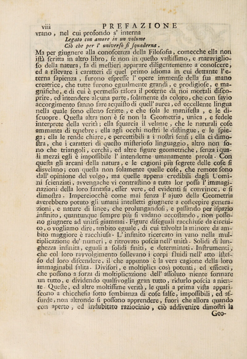 vrano , nel cui profondo s’ interna Legato con amore in un volume Ciò che per /’ univerfo fi jquacìerna . Ma per giugnere alla conofcenza della Filofofia, comecché ella non ifta ferina in altro libro, le non in quello vaftiffimo, e maraviglio- fo della natura, fa di meflieri apparare diligentemente a conofcere, ed a rilevare i caratteri di quel primo idioma in cui dettante re¬ terna fapienza , furono efprefle F opere immenfe della fua mano creatrice, che tutte furono egualmente grandi, e prodigiofe, e ma¬ gnifiche, e di cui è pennellò talora il poterne da noi mortali difeo- prire, ed intendere alcuna parte, folamente da coloro, che con favio accorgimento fanno fareacquillodi queir aurea, ed eccellente lingua nella quale fono elleno fcritte , e che fola le manifella , e le di* fcuopre. Quella altra non è fe non la Geometria, unica , e fedele interprete della verità ; ella lquarcia il velame , che le naturali cofe ammanta di tenebre; ella agli occhi nollri le diftingue, e le (pie¬ ga; ella le rende chiare, e percettibili a i nollri lenii ; ella cidimo- ftra, che i caratteri di quello milleriofo linguaggio, altro non fo¬ no che triangoli, cerchi, ed altre figure geometriche, fenza i qua¬ li mezzi egli è imponibile 1’ intenderne umanamente parola• Con quella gli arcani della natura, e le cagioni piu fegrete delle cofe fi disvelano; con quella non folamente quelle cofe, che remote fono dal? opinione del volgo, ma quelle appena credibili dagli Uomi¬ ni feienziati, avvengache vi contrallino a tutta lor poffa Y immagi- aiazioni della loro fantafia, effer vere, ed evidenti li convince, e fi dimoftra . Imperciocché come mai fenza Y ajuto della Geometria averebbero potuto gli umani intelletti giugnere a concepire genera¬ zioni , e nature di linee, che prolungandoli, e paflàndo per ifpazio infinito, quantunque fempre più li vadano accollando, non poflò- no giugnere ad unirli giammai. Figure dileguali racchiufe da circui- co, o vogliamo dire, ambito eguale , di cui talvolta la minore da am¬ bito maggiore è racchiufa • L’infinito ricercato in vano nella mul¬ tipli cazione de’ numeri, e ritrovato pofeia nel? unità. Solidi di lun¬ ghezza infinita, eguali a folidi finiti, e determinati. Inllrumenti, che col loro ravvolgimento follevano i corpi fluidi nel? atto iftef- fo del loro difeendere, il che appunto è la vera cagione della loro immaginabil falita. Divifori, e moltiplici cosq potenti, ed efficaci, che poflòno a forza di moltiplicazione del? afloluto niente formare un tutto, e dividendo qualfivoglia gran tutto, ridurlo pofcia a nien¬ te . Quelle, ed altre moltiffime verità, le quali a prima villa appari- feono a chicchefia fono fembianza di cofe falfe, impoffibili, ed al- furde, non altronde fi poflòno apprendere, fuori che allora quando con aperto , ed indubitato raziocinio , ciò addivenire dim oliri la Geo-